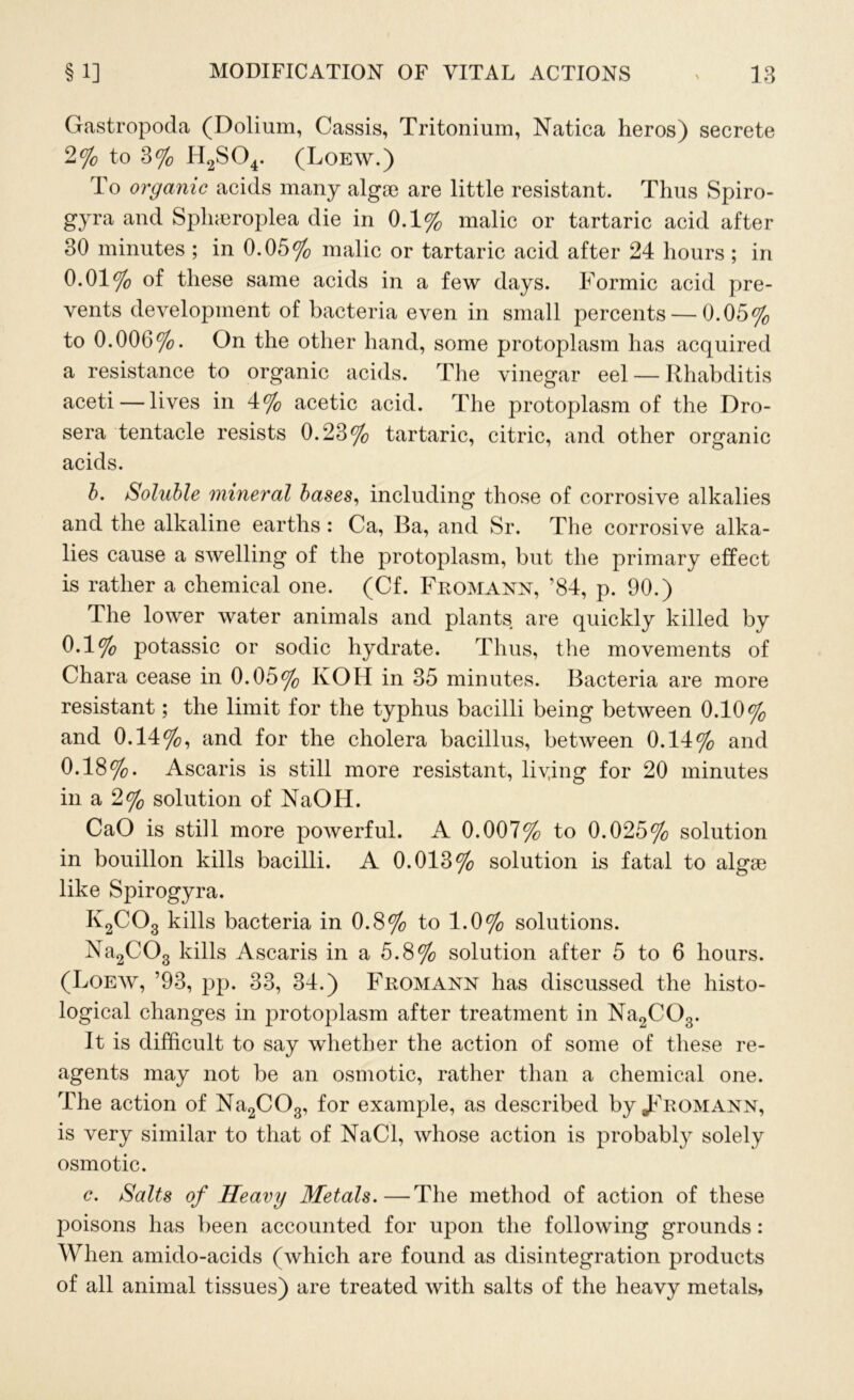 Gastropoda (Dolium, Cassis, Tritonium, Natica heros) secrete 2% to 3% H2S04. (Loew.) To organic acids many algge are little resistant. Thus Spiro- gyra and Splneroplea die in 0.1% malic or tartaric acid after 30 minutes ; in 0.05% malic or tartaric acid after 24 hours ; in 0.01% of these same acids in a few days. Formic acid pre- vents development of bacteria even in small percents — 0.05% to 0.006%. On the other hand, some protoplasm has acquired a resistance to organic acids. The vinegar eel — Rhabditis aceti — lives in 4% acetic acid. The protoplasm of the Dro- sera tentacle resists 0.23% tartaric, citric, and other organic acids. b. Soluble mineral bases, including those of corrosive alkalies and the alkaline earths : Ca, Ba, and Sr. The corrosive alka- lies cause a swelling of the protoplasm, but the primary effect is rather a chemical one. (Cf. Fromann, ’84, p. 90.) The lower water animals and plants are quickly killed by 0.1% potassic or sodic hydrate. Thus, the movements of Chara cease in 0.05% KOH in 35 minutes. Bacteria are more resistant; the limit for the typhus bacilli being between 0.10% and 0.14%, and for the cholera bacillus, between 0.14% and 0.18%. Ascaris is still more resistant, living for 20 minutes in a 2% solution of NaOH. CaO is still more powerful. A 0.007% to 0.025% solution in bouillon kills bacilli. A 0.013% solution is fatal to algae like Spirogyra. K2C03 kills bacteria in 0.8% to 1.0% solutions. Na2C03 kills Ascaris in a 5.8% solution after 5 to 6 hours. (Loew, ’93, pp. 33, 34.) Fromann has discussed the histo- logical changes in protoplasm after treatment in Na2C03. It is difficult to say whether the action of some of these re- agents may not be an osmotic, rather than a chemical one. The action of Na2C03, for example, as described by ^Fromann, is very similar to that of NaCl, whose action is probably solely osmotic. c. Salts of Heavy Metals.—The method of action of these poisons has been accounted for upon the following grounds: When amido-acids (which are found as disintegration products of all animal tissues) are treated with salts of the heavy metals,