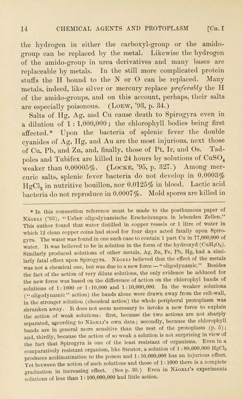 the hydrogen in either the carboxyl-gronp or the amido- group can be replaced by the metal. Likewise the hydrogen of the amido-group in urea derivatives and many bases are replaceable by metals. In the still more complicated protein stubs the H bound to the N or O can be replaced. Many metals, indeed, like silver or mercury replace preferably the H of the amido-groups, and on this account, perhaps, their salts are especially poisonous. (Loew, ’93, p. 34.) Salts of Hg, Ag, and Cu cause death to Spirogyra even in a dilution of 1 : 1,000,000 ; the chlorophyll bodies being first affected.* Upon the bacteria of splenic fever the double cyanides of Ag, Hg, and Au are the most injurious, next those of Cu, Pb, and Zn, and, finally, those of Pt, Ir, and Os. Tad- poles and Tubifex are killed in 24 hours by solutions of CuS04 weaker than 0.00005%. (Locke, ’95, p. 327.) Among mer- curic salts, splenic fever bacteria do not develop in 0.0003% HgCl2 in nutritive bouillon, nor 0.0125% in blood. Lactic acid bacteria do not reproduce in 0.0007 %. Mold spores are killed in * In this connection reference must be made to the posthumous paper of Nageli (’93), “ Ueber oligodynamische Erscheinungen in lebenden Zellen.” This author found that water distilled in copper vessels or 1 litre of water in which 12 clean copper coins had stood for four days acted fatally upon Spiro- e;yra. The water was found in one such case to contain 1 part Cu in 77,000,000 of water. It was believed to be in solution in the form of the liydroxyd (CuH202). Similarly produced solutions of other metals, Ag, Zn, Fe, Pb, Hg, had a simi- larly fatal effect upon Spirogyra. Nageli believed that the effect of the metals was not a chemical one, but was due to a new force — “ oligodynamic.” Besides the fact of the action of very dilute solutions, the only evidence he adduced for the new force was based on the difference of action on the chloroplijT bands of solutions of 1:1000 or 1:10,000 and 1:10,000,000. In the weaker solutions (“ oligodynamic” action) the bands alone were drawn away from the cell-wall, in the stronger solution (chemical action) the whole peripheral protoplasm was shrunken away. It does not seem necessary to invoke a new force to explain the action of weak solutions: first, because the two actions are not sharply separated, according to Nageli’s own data; secondly, because the chlorophyll bands are in general more sensitive than the rest of the protoplasm (p. 5) ; and, thirdly, because the action of so weak a solution is not surprising in view of the fact that Spirogyra is one of the least resistant of organisms. Even in a comparatively resistant organism, like Stentor, a solution of 1 : 80,000,000 HgCl2 produces acclimatization to the poison and 1:10,000,000 has an injurious effect. Yet between the action of such solutions and those of 1:1000 there is a complete graduation in increasing effect. (Seep. 30.) Even in Nageli’s experiments solutions of less than 1:100,000,000 had little action.