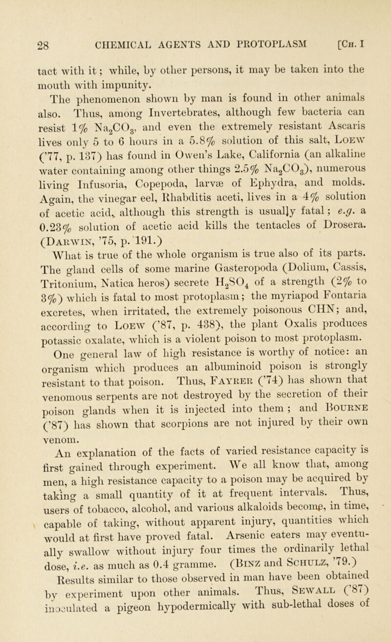 tact with it; while, by other persons, it may be taken into the mouth with impunity. The phenomenon shown by man is found in other animals also. Thus, among Invertebrates, although few bacteria can resist 1% Na2C03, and even the extremely resistant Ascaris lives only 5 to 6 hours in a 5.8% solution of this salt, Loew (77, p. 187) has found in Owen’s Lake, California (an alkaline water containing among other things 2.5% Na2C03), numerous living Infusoria, Copepoda, larvae of Ephydra, and molds. Again, the vinegar eel, Rhabditis aceti, lives in a 4% solution of acetic acid,, although this strength is usually fatal; e.g. a 0.28% solution of acetic acid kills the tentacles of Drosera. (Daiuyin, 75, p. 791.) What is true of the whole organism is true also of its parts. The gland cells of some marine Gasteropoda (Dolium, Cassis, Tritonium, Natica heros) secrete H2S04 of a strength (2% to 3%) which is fatal to most protoplasm; the myriapod Fontaria excretes, when irritated, the extremely poisonous CHN; and, according to Loew (’87, p. 438), the plant Oxalis produces potassic oxalate, which is a violent poison to most protoplasm. One general law of high resistance is worthy of notice: an organism which produces an albuminoid poison is strongly resistant to that poison. Thus, Fayrer (74) lias shown that venomous serpents are not destroyed by the secretion of their poison glands when it is injected into them , and RourinE (’87) has shown that scorpions are not injured by their own venom. An explanation of the facts of varied resistance capacity is hrst gained through experiment. We all know that, among men, a high resistance capacity to a poison may be acquired by taking a small quantity of it at frequent inteioals. Thus, users of tobacco, alcohol, and various alkaloids become, in time, capable of taking, without apparent injury, quantities which would at first have proved fatal. Arsenic eaters may eventu- ally swallow without injury four times the ordinarily lethal dose, i.e. as much as 0.4 gramme. (Binz and Schulz, 79.) Results similar to those observed in man have been obtained by experiment upon other animals. Thus, Sewall (’87) inoculated a pigeon hypodermically with sub-lethal doses of