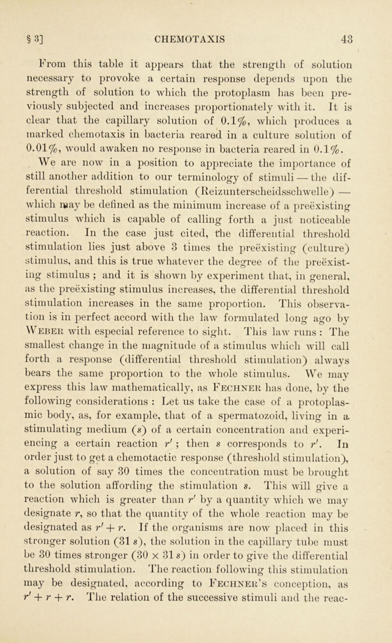 From this table it appears that the strength of solution necessary to provoke a certain response depends upon the strength of solution to which the protoplasm has been pre- viously subjected and increases proportionately with it. It is clear that the capillary solution of 0.1%, which produces a marked chemotaxis in bacteria reared in a culture solution of 0.01%, would awaken no response in bacteria reared in 0.1%. We are now in a position to appreciate the importance of still another addition to our terminology of stimuli — the dif- ferential threshold stimulation (Reizunterscheidsschwelle) — which may be defined as the minimum increase of a preexisting stimulus which is capable of calling forth a just noticeable reaction. In the case just cited, the differential threshold stimulation lies just above 3 times the preexisting (culture) stimulus, and this is true whatever the degree of the preexist- ing stimulus ; and it is shown by experiment that, in general, as the preexisting stimulus increases, the differential threshold stimulation increases in the same proportion. This observa- tion is in perfect accord with the law formulated long ago by Weber with especial reference to sight. This law runs : The smallest change in the magnitude of a stimulus which will call forth a response (differential threshold stimulation) always bears the same proportion to the whole stimulus. We may express this law mathematically, as Fechner has done, by the following considerations : Let us take the case of a protoplas- mic body, as, for example, that of a spermatozoid, living in a, stimulating medium (s) of a certain concentration and experi- encing a certain reaction r' ; then s corresponds to r'. In order just to get a chemotactic response (threshold stimulation), a solution of say 30 times the concentration must be brought to the solution affording the stimulation s. This will give a reaction which is greater than r' by a quantity which we may designate r, so that the quantity of the whole reaction may be designated as rf -j- r. If the organisms are now placed in this stronger solution (31 s), the solution in the capillary tube must be 30 times stronger (30 x 31 s) in order to give the differential threshold stimulation. The reaction following this stimulation may be designated, according to Fechner’s conception, as r' + r + r. The relation of the successive stimuli and the reac-