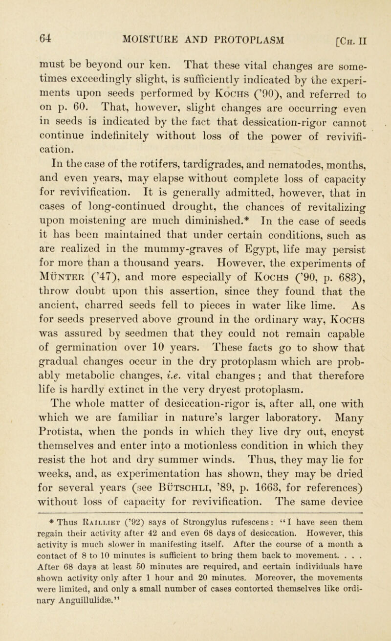 must be beyond onr ken. That these vital changes are some- times exceedingly slight, is sufficiently indicated by the experi- ments upon seeds performed by Kochs (’90), and referred to on p. 60. That, however, slight changes are occurring even in seeds is indicated by the fact that dessication-rigor cannot continue indelinitely without loss of the power of revivifi- cation. In the case of the rotifers, tardigrades, and nematodes, months, and even years, may elapse without complete loss of capacity for revivification. It is generally admitted, however, that in cases of long-continued drought, the chances of revitalizing upon moistening are much diminished.* In the case of seeds it has been maintained that under certain conditions, such as are realized in the mummy-graves of Egypt, life may persist for more than a thousand years. However, the experiments of Munter (’47), and more especially of Kochs (’90, p. 683), throw doubt upon this assertion, since they found that the ancient, charred seeds fell to pieces in water like lime. As for seeds preserved above ground in the ordinary way, Kochs was assured by seedmen that they could not remain capable of germination over 10 years. These facts go to show that gradual changes occur in the dry protoplasm which are prob- ably metabolic changes, i.e. vital changes ; and that therefore life is hardly extinct in the very dryest protoplasm. The whole matter of desiccation-rigor is, after all, one with which we are familiar in nature’s larger laboratory. Many Protista, when the ponds in which they live dry out, encyst themselves and enter into a motionless condition in which they resist the hot and dry summer winds. Thus, they may lie for weeks, and, as experimentation has shown, they may be dried for several years (see Butschli, ’89, p. 1663, for references) without loss of capacity for revivification. The same device * Thus Railliet (’92) says of Strongylus rufescens: “I have seen them regain their activity after 42 and even 68 days of desiccation. However, this activity is much slower in manifesting itself. After the course of a month a contact of 8 to 10 minutes is sufficient to bring them back to movement. . . . After 68 days at least 50 minutes are required, and certain individuals have shown activity only after 1 hour and 20 minutes. Moreover, the movements were limited, and only a small number of cases contorted themselves like ordi- nary Anguillulidse.”