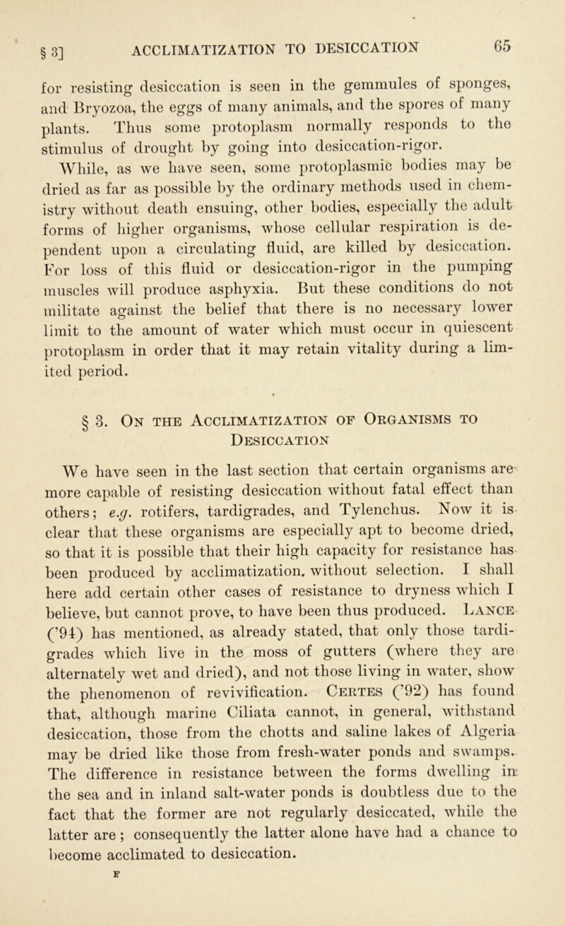 §3] ACCLIMATIZATION TO DESICCATION for resisting desiccation is seen in the gemmules of sponges, and Bryozoa, the eggs of many animals, and the spores of many plants. Thus some protoplasm normally responds to the stimulus of drought by going into desiccation-rigor. While, as we have seen, some protoplasmic bodies may be dried as far as possible by the ordinary methods used in chem- istry without death ensuing, other bodies, especially the adult forms of higher organisms, whose cellular respiration is de- pendent upon a circulating fluid, are killed by desiccation. For loss of this fluid or desiccation-rigor in the pumping muscles will produce asphyxia. But these conditions do not militate against the belief that there is no necessary lower limit to the amount of water which must occur in quiescent protoplasm in order that it may retain vitality during a lim- ited period. § 3. On the Acclimatization of Organisms to Desiccation We have seen in the last section that certain organisms are more capable of resisting desiccation without fatal effect than others; e.g. rotifers, tardigrades, and Tylenchus. Now it is clear that these organisms are especially apt to become dried, so that it is possible that their high capacity for resistance has been produced by acclimatization, without selection. I shall here add certain other cases of resistance to dryness which I believe, but cannot prove, to have been thus produced. Lance (’94) has mentioned, as already stated, that only those tardi- grades which live in the moss of gutters (where they are alternately wet and dried), and not those living in water, show the phenomenon of revivification. Certes ( 92) has found that, although marine Ciliata cannot, in general, withstand desiccation, those from the chotts and saline lakes of Algeria may be dried like those from fresh-water ponds and swamps. The difference in resistance between the forms dwelling in the sea and in inland salt-water ponds is doubtless due to the fact that the former are not regularly desiccated, while the latter are ; consequently the latter alone have had a chance to become acclimated to desiccation.
