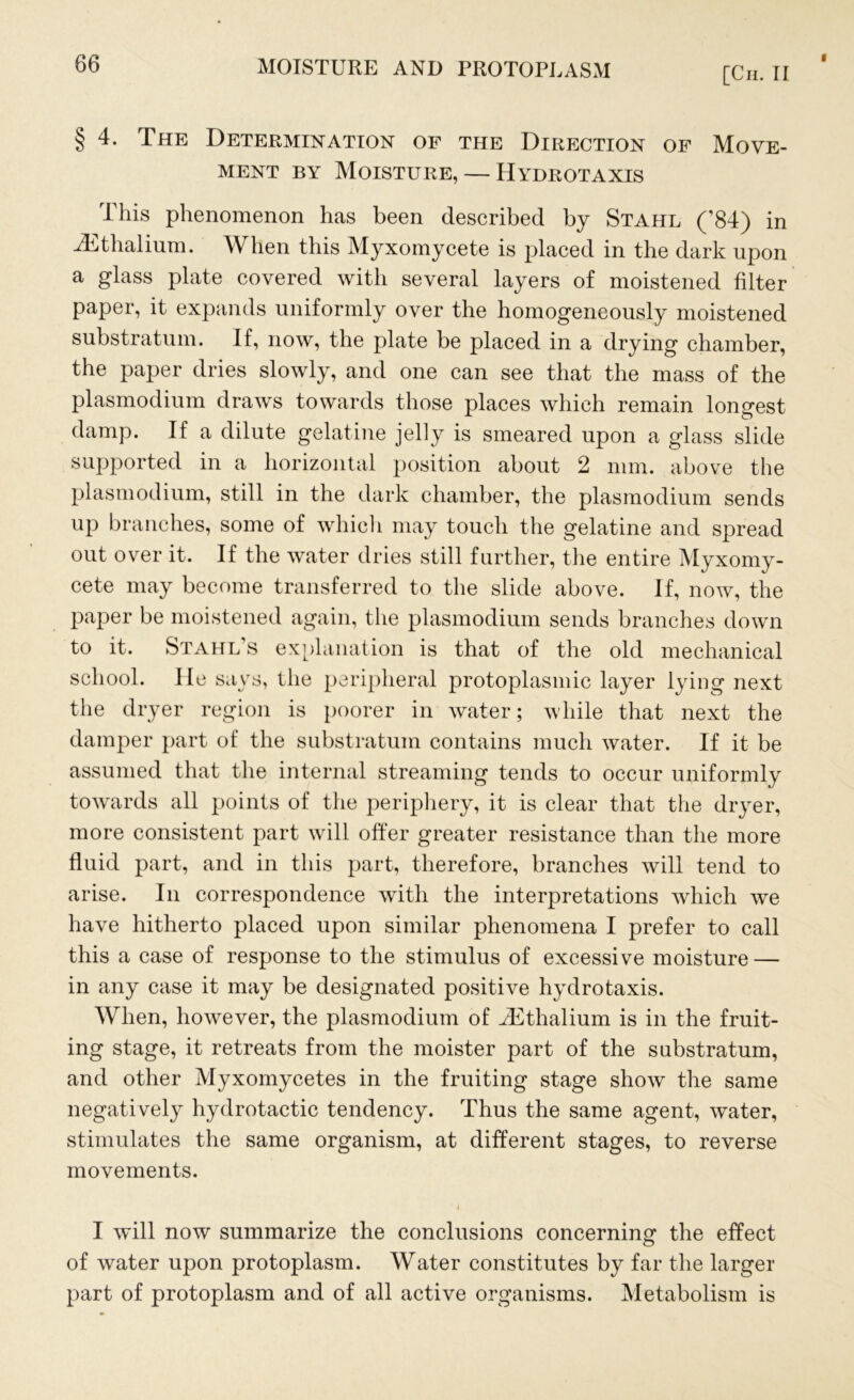 [Ch. II § 4. The Determination of the Direction of Move- ment by Moisture, — Hydrotaxis Ihis phenomenon has been described by Stahl (’84) in iEthalium. When this Myxomycete is placed in the dark upon a glass plate covered with several layers of moistened filter paper, it expands uniformly over the homogeneously moistened substratum. If, now, the plate be placed in a drying chamber, the paper dries slowly, and one can see that the mass of the plasmodium draws towards those places which remain longest damp. If a dilute gelatine jelly is smeared upon a glass slide supported in a horizontal position about 2 mm. above the plasmodium, still in the dark chamber, the plasmodium sends up branches, some of which may touch the gelatine and spread out over it. If the water dries still further, the entire Myxomy- cete may become transferred to the slide above. If, now, the paper be moistened again, the plasmodium sends branches down to it. Stahl s explanation is that of the old mechanical school. He says, the peripheral protoplasmic layer lying next the dryer region is poorer in water; while that next the damper part of the substratum contains much water. If it be assumed that the internal streaming tends to occur uniformly towards all points of the periphery, it is clear that the dryer, more consistent part will offer greater resistance than the more fluid part, and in this part, therefore, branches will tend to arise. In correspondence with the interpretations which we have hitherto placed upon similar phenomena I prefer to call this a case of response to the stimulus of excessive moisture — in any case it may be designated positive hydrotaxis. When, however, the plasmodium of iEthalium is in the fruit- ing stage, it retreats from the moister part of the substratum, and other Myxomycetes in the fruiting stage show the same negatively hydrotactic tendency. Thus the same agent, water, stimulates the same organism, at different stages, to reverse movements. I will now summarize the conclusions concerning the effect of water upon protoplasm. Water constitutes by far the larger part of protoplasm and of all active organisms. Metabolism is