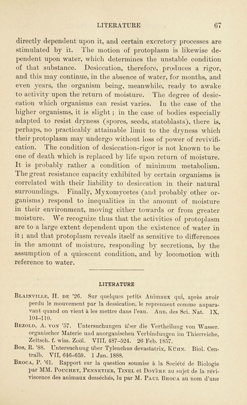 directly dependent upon it, and certain excretory processes are stimulated by it. The motion of protoplasm is likewise de- pendent upon water, which determines the unstable condition of that substance. Desiccation, therefore, produces a rigor, and this may continue, in the absence of water, for months, and even years, the organism being, meanwhile, ready to awake to activity upon the return of moisture. The degree of desic- cation which organisms can resist varies. In the case of the higher organisms, it is slight ; in the case of bodies especially adapted to resist dryness (spores, seeds, statoblasts), there is, perhaps, no practicably attainable limit to the dryness which their protoplasm may undergo without loss of power of revivifi- cation. The condition of desiccation-rigor is not known to be one of death which is replaced by life upon return of moisture. It is probably rather a condition of minimum metabolism. The great resistance capacity exhibited by certain organisms is correlated with their liability to desiccation in their natural surroundings. Finally, Myxomycetes (and probably other or- ganisms) respond to inequalities in the amount of moisture in their environment, moving either towards or from greater moisture. We recognize thus that the activities of protoplasm are to a large extent dependent upon the existence of water in it; and that protoplasm reveals itself as sensitive to differences in the amount of moisture, responding by secretions, by the assumption of a quiescent condition, and by locomotion with reference to water. LITERATURE Blainville, II. de ’26. Sur quelques petits Animaux qui, apres avoir perdu le mouvement par la dedication, le reprennent comrae aupara- vant quand on vient a les mettre dans l’eau. Ann. des Sci. Nat. IX, 104-110. Bezold, A. von ’57. Untersuchungen iiher die Vertheilung von Wasser. organischer Materie und anorganischen Verbindungen im Thierreiche, Zeitsch. f. wiss. Zool. VIII, 487-524. 26 Feb. 1857. Bos, R. ’88. Untersuchung liber Tylenchus devastatrix, Kuhn. Biol. Cen- tralb. VII, 646-659. 1 Jan. 1888. Broca, P. ’61. Rapport sur la question soumise h. la Soeiete de Biologie par MM. Pouchet, Pennetier, Tinel et Doyere au sujet de la revi- viscence des animaux desseches, lu par M. Paul Broca au nom d’une