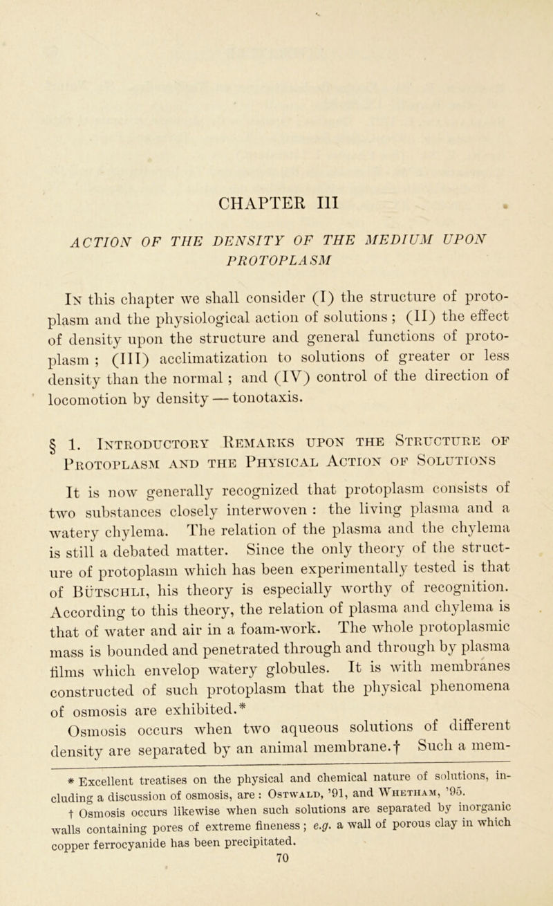 CHAPTER III ACTION OF THE DENSITY OF THE MEDIUM UPON PROTOPLASM In this chapter we shall consider (I) the structure of proto- plasm and the physiological action of solutions ; (II) the effect of density upon the structure and general functions of proto- plasm ; (III) acclimatization to solutions of greater or less density than the normal; and (IV) control of the direction of locomotion by density — tonotaxis. § 1. Introductory Remarks upon the Structure of Protoplasm and the Physical Action of Solutions It is now generally recognized that protoplasm consists of two substances closely interwoven : the living plasma and a watery chylema. The relation of the plasma and the chylema is still a debated matter. Since the only theory of the struct- ure of protoplasm which has been experimentally tested is that of Butschli, his theory is especially worthy of recognition. According to this theory, the relation of plasma and chylema is that of water and air in a foam-work. The whole protoplasmic mass is bounded and penetrated through and through by plasma films which envelop watery globules. It is with membranes constructed of such protoplasm that the physical phenomena of osmosis are exhibited.* Osmosis occurs when two aqueous solutions of different density are separated by an animal membrane.Such a mem- * Excellent treatises on the physical and chemical nature of solutions, in- cluding a discussion of osmosis, are : Ostwald, ’91, and Whetham, 95. t Osmosis occurs likewise when such solutions are separated by inorganic walls containing pores of extreme fineness ; e.g. a wall of porous clay in which copper ferrocyanide has been precipitated.