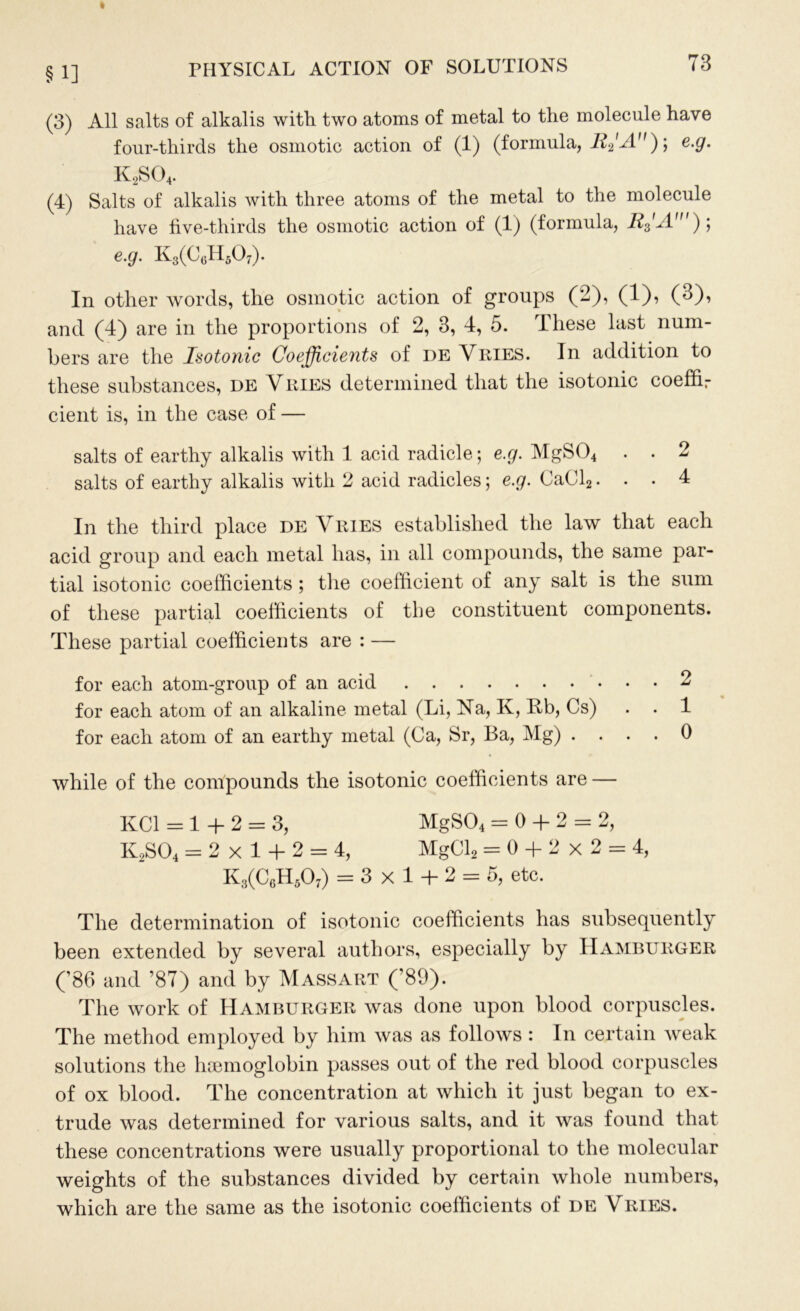 §1] (3) All salts of alkalis with two atoms of metal to the molecule have four-thirds the osmotic action of (1) (formula, ; e.g. K2S04. (4) Salts of alkalis with three atoms of the metal to the molecule have five-thirds the osmotic action of (1) (formula, E3'A')] e.g. K3(C6HA). In other words, the osmotic action of groups (2), (1), (3), and (4) are in the proportions of 2, 3, 4, 5. These last num- bers are the Isotonic Coefficients of de Vries. In addition to these substances, de Vries determined that the isotonic coeffir cient is, in the case of — salts of earthy alkalis with 1 acid radicle; e.g. MgS04 . . 2 salts of earthy alkalis with 2 acid radicles; e.g. CaCl2... 4 In the third place de Vries established the law that each acid group and each metal has, in all compounds, the same par- tial isotonic coefficients ; the coefficient of any salt is the sum of these partial coefficients of the constituent components. These partial coefficients are : — for each atom-group of an acid 2 for each atom of an alkaline metal (Li, Na, K, Bb, Cs) . . 1 for each atom of an earthy metal (Ca, Sr, Ba, Mg) .... 0 while of the compounds the isotonic coefficients are — KC1 = 1 + 2 = 3, MgS04 = 0 + 2 = 2, K2S04 = 2x1 + 2 = 4, MgCl2 = 0 + 2 x 2 = 4, K3(C6H50:) = 3x1 + 2 = 5, etc. The determination of isotonic coefficients has subsequently been extended by several authors, especially by Hamburger (’86 and ’87) and by Massart (’89). The work of Hamburger was done upon blood corpuscles. The method employed by him was as follows : In certain weak solutions the hsemoglobin passes out of the red blood corpuscles of ox blood. The concentration at which it just began to ex- trude was determined for various salts, and it was found that these concentrations were usually proportional to the molecular weights of the substances divided by certain whole numbers, which are the same as the isotonic coefficients of de Vries.