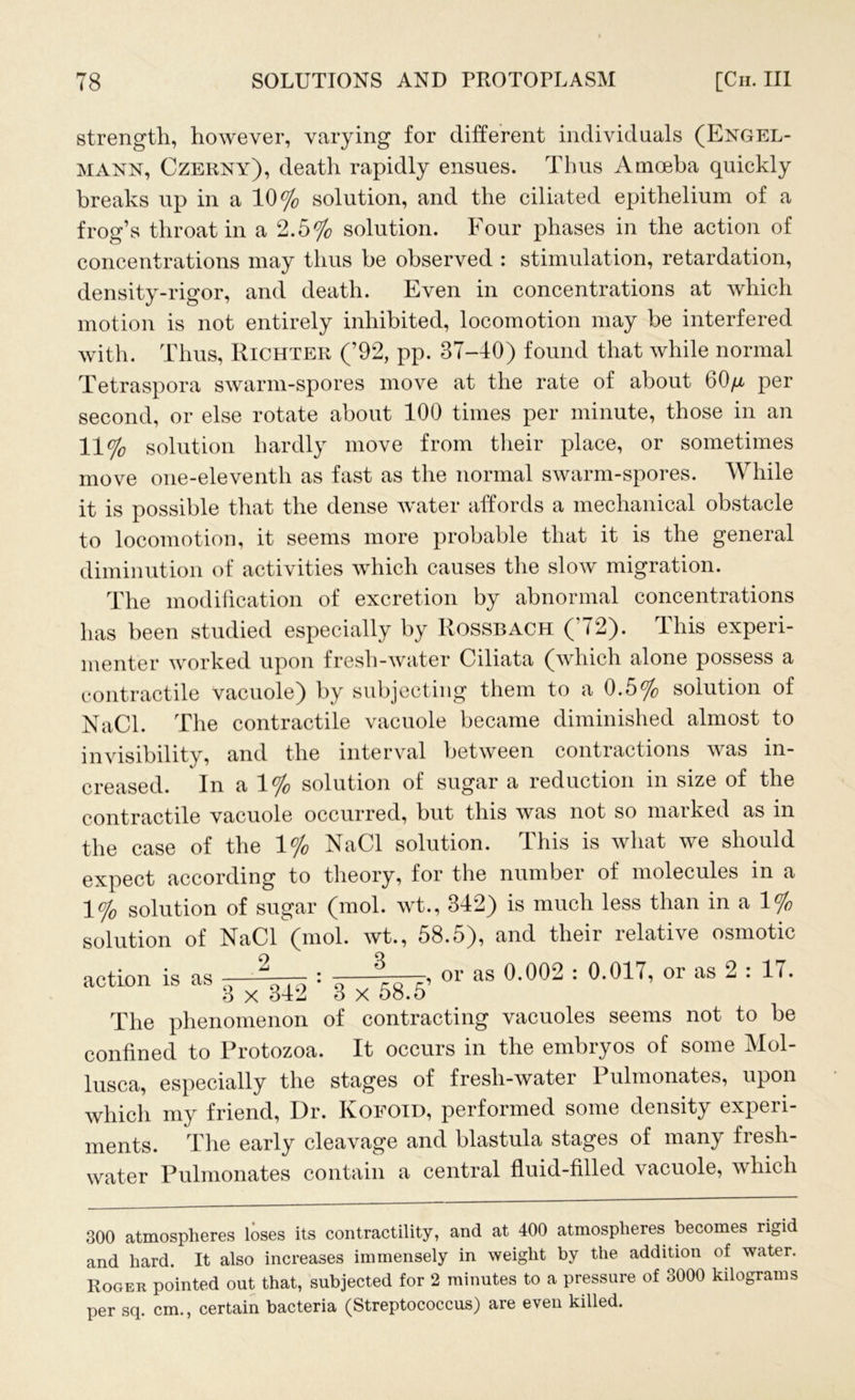 strength, however, varying for different individuals (Engel- mann, Czerny), death rapidly ensues. Thus Amoeba quickly breaks up in a 10% solution, and the ciliated epithelium of a frog’s throat in a 2.5% solution. Four phases in the action of concentrations may thus be observed : stimulation, retardation, density-rigor, and death. Even in concentrations at which motion is not entirely inhibited, locomotion may be interfered with. Thus, Richter (’92, pp. 37-40) found that while normal Tetraspora swarm-spores move at the rate of about 60/x per second, or else rotate about 100 times per minute, those in an 11% solution hardly move from their place, or sometimes move one-eleventh as fast as the normal swarm-spores. While it is possible that the dense water affords a mechanical obstacle to locomotion, it seems more probable that it is the general diminution of activities which causes the slow migration. The modification of excretion by abnormal concentrations has been studied especially by Rossbach (’72). This experi- menter worked upon fresh-water Ciliata (which alone possess a contractile vacuole) by subjecting them to a 0.5% solution of NaCl. The contractile vacuole became diminished almost to invisibility, and the interval between contractions was in- creased. In a 1% solution of sugar a reduction in size of the contractile vacuole occurred, but this was not so marked as in the case of the 1% NaCl solution. This is what we should expect according to theory, for the numbei of molecules in a 1% solution of sugar (mol. wt., 342) is much less than in a 1% solution of NaCl (mol. wt., 58.5), and their ldatrvc osmotic action is as 2 . 3 3 x 342 * 3 x 58.5’ or as 0.002 : 0.017, or as 2 : 17. The phenomenon of contracting vacuoles seems not to be confined to Protozoa. It occurs in the embryos of some Mol- lusca, especially the stages of fresli-water Pulmonates, upon which my friend, Dr. Koeoid, performed some density experi- ments. The early cleavage and blastula stages of many fresh- water Pulmonates contain a central fluid-filled vacuole, which 300 atmospheres loses its contractility, and at 400 atmospheres becomes rigid and hard. It also increases immensely in weight by the addition of water. Roger pointed out that, subjected for 2 minutes to a pressure of 3000 kilograms per sq. cm., certain bacteria (Streptococcus) are even killed.