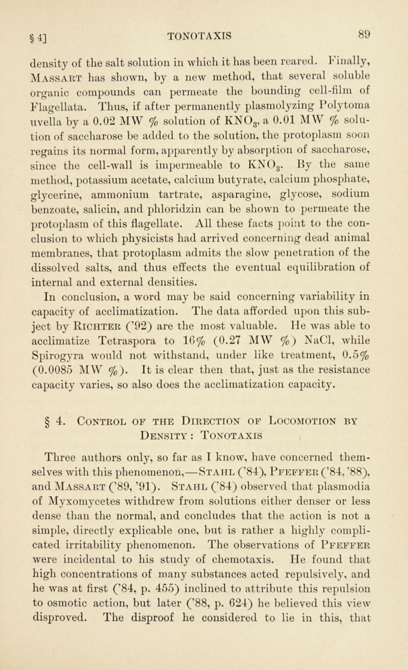 §4] density of the salt solution in which it has been reared, 1 inally, Mass ART has shown, by a new method, that several soluble organic compounds can permeate the bounding cell-film of Flagellata. Thus, if after permanently plasmolyzing Polytoma uvella by a 0.02 MW % solution of KN03, a 0.01 MW % solu- tion of saccharose be added to the solution, the protoplasm soon regains its normal form, apparently by absorption of saccharose, since the cell-wall is impermeable to KN03. By the same method, potassium acetate, calcium butyrate, calcium phosphate, glycerine, ammonium tartrate, asparagine, glycose, sodium benzoate, salicin, and phloridzin can be shown to permeate the protoplasm of this flagellate. All these facts point to the con- clusion to which physicists had arrived concerning dead animal membranes, that protoplasm admits the slow penetration of the dissolved salts, and thus effects the eventual equilibration of internal and external densities. In conclusion, a word may be said concerning variability in capacity of acclimatization. The data afforded upon this sub- ject by Richter (’92) are the most valuable. He was able to acclimatize Tetraspora to 16% (0.27 MW %) NaCl, while Spirogyra would not withstand, under like treatment, 0.5% (0.0085 MW %). It is clear then that, just as the resistance capacity varies, so also does the acclimatization capacity. § 4. Control of the Direction of Locomotion by Density : Tonotaxis Three authors only, so far as I know, have concerned them- selves with this phenomenon,—Stahl (’84), Pfeffer (84, '88), and Massart (’89, ’91). Stahl ( 84) observed that plasmodia of Myxomycetes withdrew from solutions either denser or less dense than the normal, and concludes that the action is not a simple, directly explicable one, but is rather a highly compli- cated irritability phenomenon. The observations of Pfeffer were incidental to his study of chemotaxis. He found that high concentrations of many substances acted repulsively, and he was at first (’84, p. 455) inclined to attribute this repulsion to osmotic action, but later (’88, p. 624) he believed this view disproved. The disproof he considered to lie in this, that