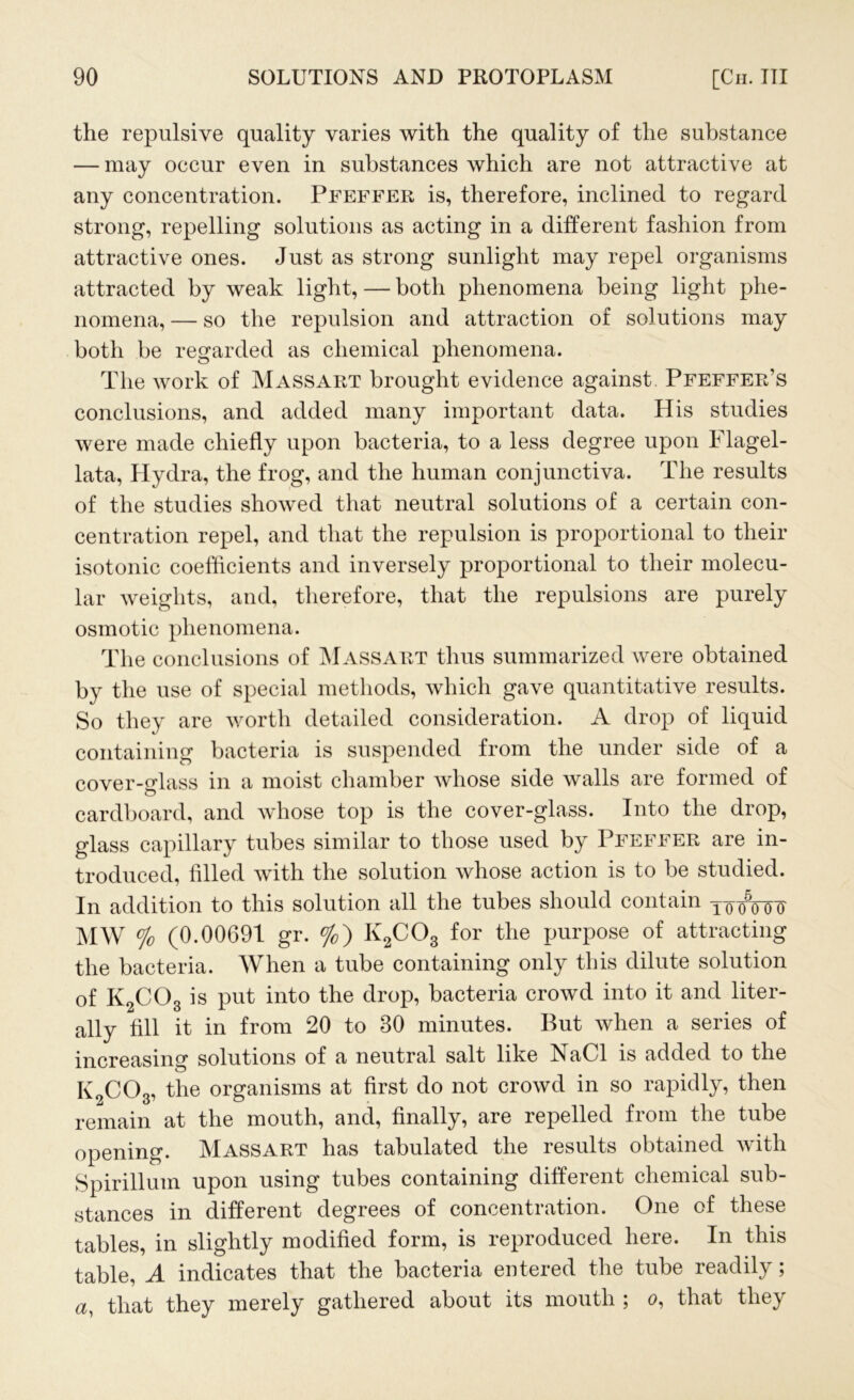 the repulsive quality varies with the quality of the substance — may occur even in substances which are not attractive at any concentration. Pfeffer is, therefore, inclined to regard strong, repelling solutions as acting in a different fashion from attractive ones. Just as strong sunlight may repel organisms attracted by weak light, — both phenomena being light phe- nomena,— so the repulsion and attraction of solutions may both be regarded as chemical phenomena. The work of Massart brought evidence against Pfeffer’s conclusions, and added many important data. His studies were made chiefly upon bacteria, to a less degree upon Flagel- lata, Hydra, the frog, and the human conjunctiva. The results of the studies showed that neutral solutions of a certain con- centration repel, and that the repulsion is proportional to their isotonic coefficients and inversely proportional to their molecu- lar weights, and, therefore, that the repulsions are purely osmotic phenomena. The conclusions of Massart thus summarized were obtained by the use of special methods, which gave quantitative results. So they are worth detailed consideration. A drop of liquid containing bacteria is suspended from the under side of a cover-glass in a moist chamber whose side walls are formed of cardboard, and whose top is the cover-glass. Into the drop, glass capillary tubes similar to those used by Pfeffer are in- troduced, filled with the solution whose action is to be studied. In addition to this solution all the tubes should contain yooVoF MW % (0.00691 gr. %) K2C03 for the purpose of attracting the bacteria. When a tube containing only this dilute solution of K2C03 is put into the drop, bacteria crowd into it and liter- ally fill it in from 20 to 30 minutes. But when a series of increasing solutions of a neutral salt like NaCl is added to the K2C03, the organisms at first do not crowd in so rapidly, then remain at the mouth, and, finally, are repelled from the tube opening. Massart has tabulated the results obtained with Spirillum upon using tubes containing different chemical sub- stances in different degrees of concentration. One of these tables, in slightly modified form, is reproduced here. In this table, A indicates that the bacteria entered the tube readily; a, that they merely gathered about its mouth ; o, that they