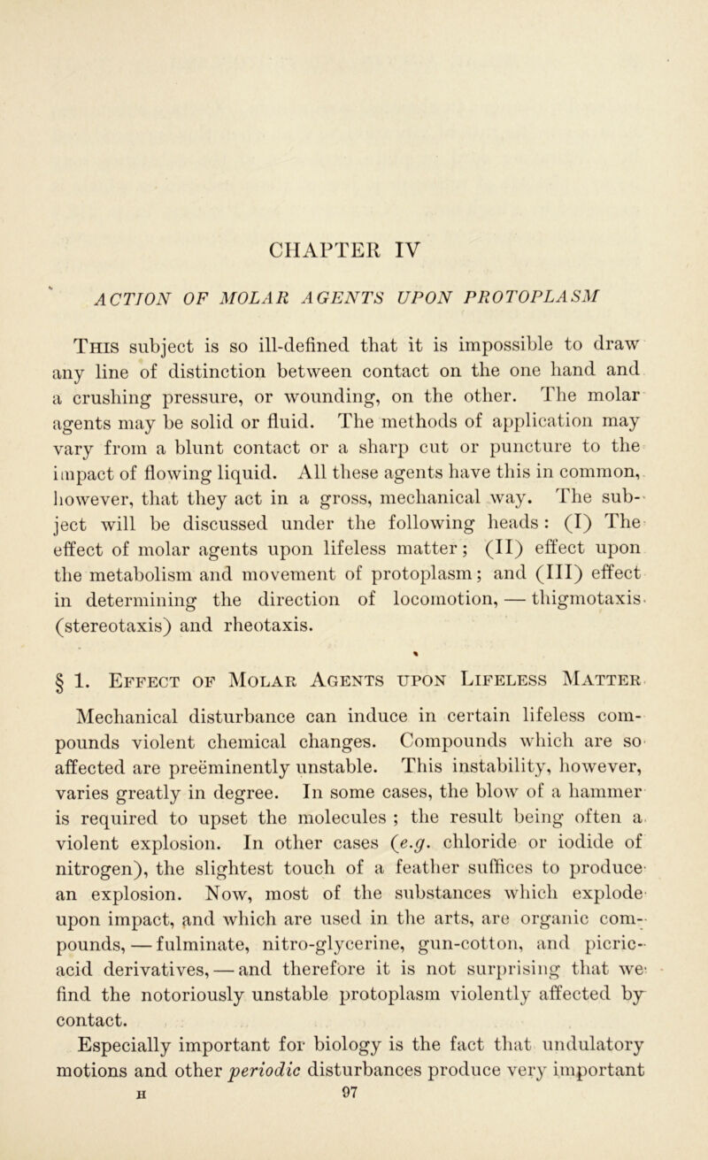 CHAPTER IV ACTION OF MOLAR AGENTS UPON PROTOPLASM This subject is so ill-defined that it is impossible to draw any line of distinction between contact on the one hand and a crushing pressure, or wounding, on the other. The molar agents may be solid or fluid. The methods of application may vary from a blunt contact or a sharp cut or puncture to the impact of flowing liquid. All these agents have this in common, however, that they act in a gross, mechanical way. The sub- ject will be discussed under the following heads: (I) The effect of molar agents upon lifeless matter; (II) effect upon the metabolism and movement of protoplasm; and (HI) effect in determining the direction of locomotion, — thigmotaxis- (stereotaxis) and rheotaxis. % § 1. Effect of Molar Agents upon Lifeless Matter Mechanical disturbance can induce in certain lifeless com- pounds violent chemical changes. Compounds which are so affected are preeminently unstable. This instability, however, varies greatly in degree. In some cases, the blow of a hammer is required to upset the molecules ; the result being often a violent explosion. In other cases {e.g. chloride or iodide of nitrogen), the slightest touch of a feather suffices to produce- an explosion. Now, most of the substances which explode upon impact, and which are used in the arts, are organic com- pounds,— fulminate, nitro-glycerine, gun-cotton, and picric- acid derivatives, — and therefore it is not surprising that we- find the notoriously unstable protoplasm violently affected by contact. Especially important for biology is the fact that undulatory motions and other periodic disturbances produce very important