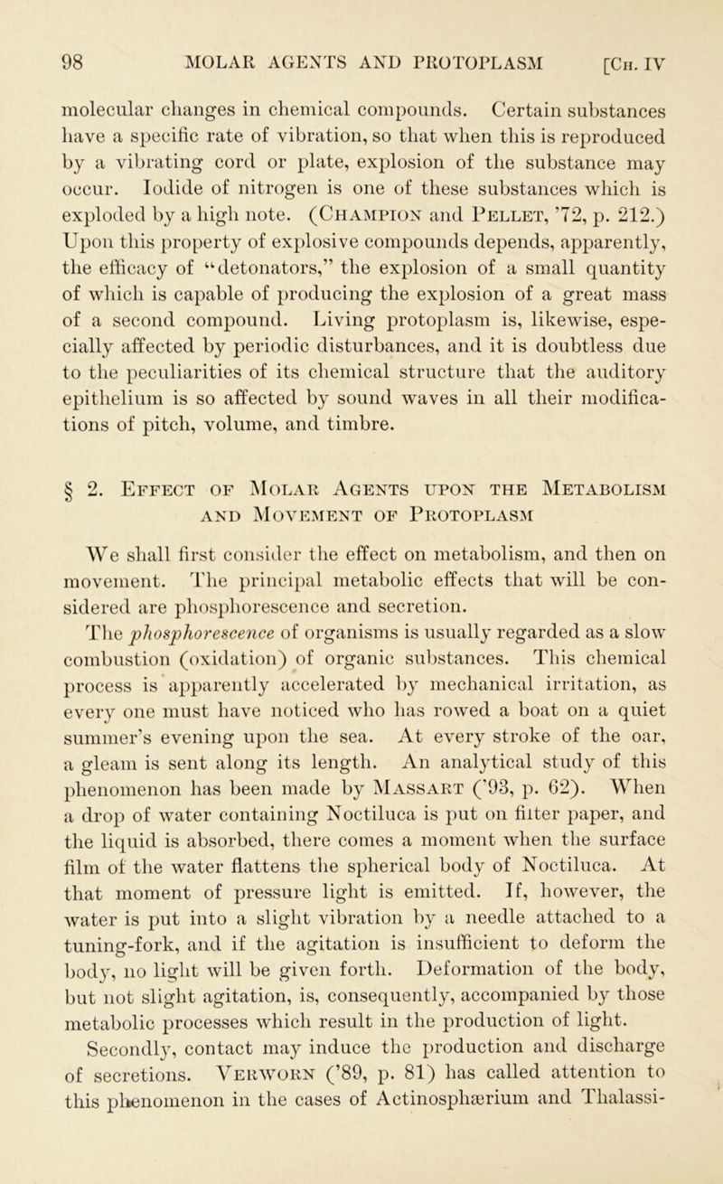 molecular changes in chemical compounds. Certain substances have a specific rate of vibration, so that when this is reproduced by a vibrating cord or plate, explosion of the substance may occur. Iodide of nitrogen is one of these substances which is exploded by a high note. (Champion and Pellet, ’72, p. 212.) Upon this property of explosive compounds depends, apparently, the efficacy of “detonators,” the explosion of a small quantity of which is capable of producing the explosion of a great mass of a second compound. Living protoplasm is, likewise, espe- cially affected by periodic disturbances, and it is doubtless due to the peculiarities of its chemical structure that the auditory epithelium is so affected by sound waves in all their modifica- tions of pitch, volume, and timbre. § 2. Effect of Molar Agents upon the Metabolism and Movement of Protoplasm We shall first consider the effect on metabolism, and then on movement. The principal metabolic effects that will be con- sidered are phosphorescence and secretion. The phosphorescence of organisms is usually regarded as a slow combustion (oxidation) of organic substances. This chemical process is apparently accelerated by mechanical irritation, as every one must have noticed who has rowed a boat on a quiet summer’s evening upon the sea. At every stroke of the oar, a gleam is sent along its length. An analytical study of this phenomenon has been made by Mass art (’93, p. 62). When a drop of water containing Noctiluca is put on filter paper, and the liquid is absorbed, there comes a moment when the surface film of the water flattens the spherical body of Noctiluca. At that moment of pressure light is emitted. If, however, the water is put into a slight vibration by a needle attached to a tuning-fork, and if the agitation is insufficient to deform the body, no light will be given forth. Deformation of the body, but not slight agitation, is, consequently, accompanied by those metabolic processes which result in the production of light. Secondly, contact may induce the production and discharge of secretions. Verworn (’89, p. 81) has called attention to this phenomenon in the cases of Aetinospluerium and Thalassi-