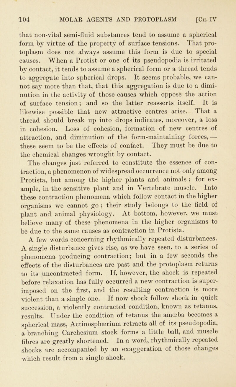 that non-vital semi-fluid substances tend to assume a spherical form by virtue of the property of surface tensions. That pro- toplasm does not always assume this form is due to special causes. When a Protist or one of its pseudopodia is irritated by contact, it tends to assume a spherical form or a thread tends to aggregate into spherical drops. It seems probable, we can- not say more than that, that this aggregation is due to a dimi- nution in the activity of those causes which oppose the action of surface tension; and so the latter reasserts itself. It is likewise possible that new attractive centres arise. That a thread should break up into drops indicates, moreover, a loss in cohesion. Loss of cohesion, formation of new centres of attraction, and diminution of the form-maintaining forces,— these seem to be the effects of contact. They must be due to the chemical changes wrought by contact. The changes just referred to constitute the essence of con- traction, a phenomenon of widespread occurrence not only among Protista, but among the higher plants and animals ; for ex- ample, in the sensitive plant and in Vertebrate muscle. Into these contraction phenomena which follow contact in the higher organisms we cannot go ; their study belongs to the field of plant and animal physiology. At bottom, however, we must believe many of these phenomena in the higher organisms to be due to the same causes as contraction in Protista. A few words concerning rhythmically repeated disturbances. A single disturbance gives rise, as we have seen, to a series of phenomena producing contraction; but in a few seconds the effects of the disturbances are past and the protoplasm returns to its uncontracted form. If, however, the shock is repeated before relaxation has fully occurred a new contraction is super- imposed on the first, and the resulting contraction is more violent than a single one. If now shock follow shock in quick succession, a violently contracted condition, known as tetanus, results, kinder the condition of tetanus the amoeba becomes a spherical mass, Actinosphserium retracts all of its pseudopodia, a branching Carchesium stock forms a little ball, and muscle fibres are greatly shortened. In a word, rhythmically repeated shocks are accompanied by an exaggeration of those changes which result from a single shock.