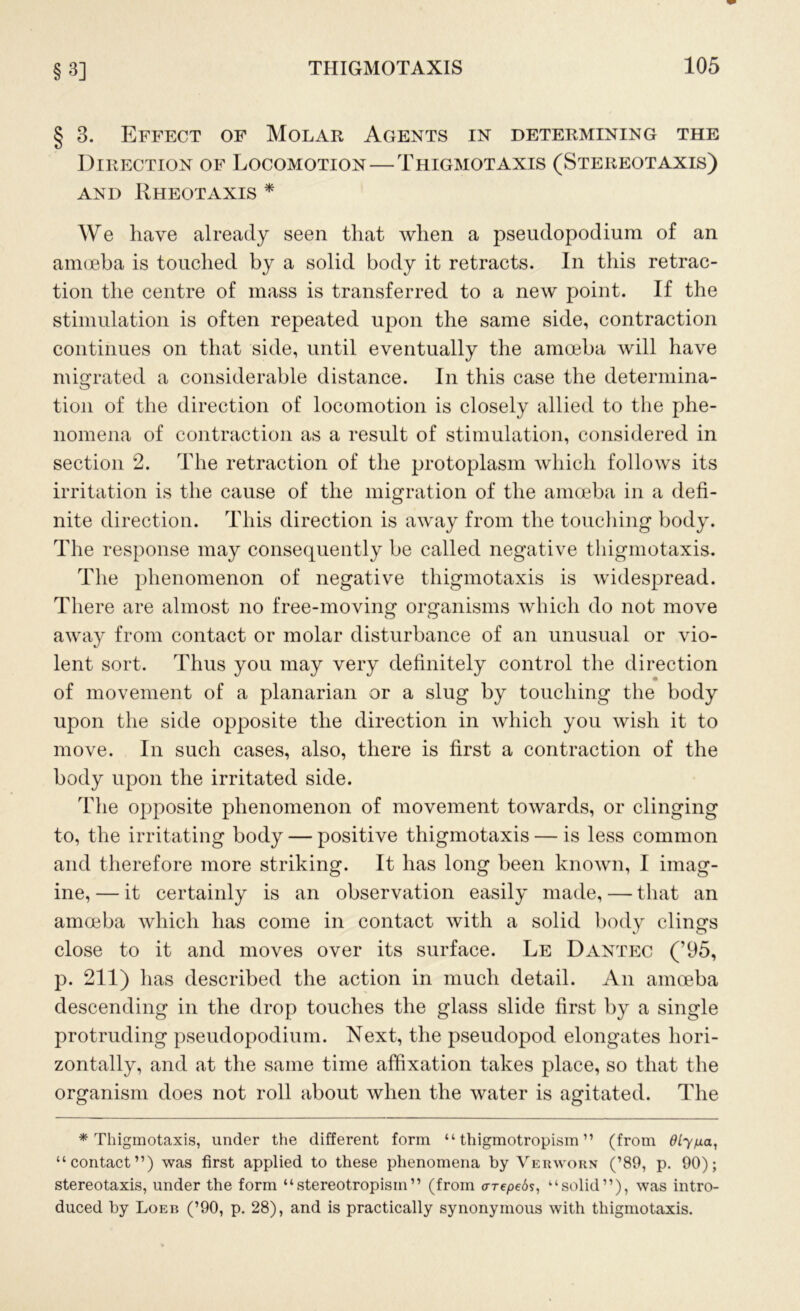 § 3. Effect of Molar Agents in determining the Direction of Locomotion — Thigmotaxis (Stereotaxis) AND RhEOTAXIS * We have already seen that when a pseudopodium of an amoeba is touched by a solid body it retracts. In this retrac- tion the centre of mass is transferred to a new point. If the stimulation is often repeated upon the same side, contraction continues on that side, until eventually the amoeba will have migrated a considerable distance. In this case the determina- tion of the direction of locomotion is closely allied to the phe- nomena of contraction as a result of stimulation, considered in section 2. The retraction of the protoplasm which follows its irritation is the cause of the migration of the amoeba in a defi- nite direction. This direction is away from the touching body. The response may consequently be called negative thigmotaxis. The phenomenon of negative thigmotaxis is widespread. There are almost no free-moving organisms which do not move away from contact or molar disturbance of an unusual or vio- lent sort. Thus you may very definitely control the direction of movement of a planarian or a slug by touching the body upon the side opposite the direction in which you wish it to move. In such cases, also, there is first a contraction of the body upon the irritated side. The opposite phenomenon of movement towards, or clinging to, the irritating body — positive thigmotaxis — is less common and therefore more striking. It has long been known, I imag- ine, — it certainly is an observation easily made, — that an amoeba which has come in contact with a solid body clings close to it and moves over its surface. Le Dantec (’95, p. 211) has described the action in much detail. An amoeba descending in the drop touches the glass slide first by a single protruding pseudopodium. Next, the pseudopod elongates hori- zontally, and at the same time affixation takes place, so that the organism does not roll about when the water is agitated. The * Thigmotaxis, under the different form “ thigmotropism ” (from dlyp.a, “contact”) was first applied to these phenomena by Verworn (’89, p. 90); stereotaxis, under the form “stereotropism” (from o-repeds, “solid”), was intro- duced by Loeb (’90, p. 28), and is practically synonymous with thigmotaxis.