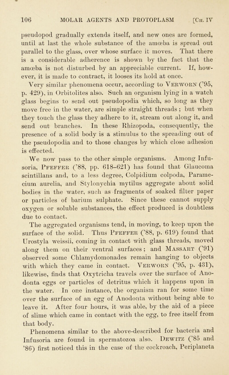 pseudopod gradually extends itself, and new ones are formed, until at last the whole substance of the amoeba is spread out parallel to the glass, over whose surface it moves. That there is a considerable adherence is shown by the fact that the amoeba is not disturbed by an appreciable current. If, how- ever, it is made to contract, it looses its hold at once. Very similar phenomena occur, according to Verworn (’95, p. 429), in Orbitolites also. Such an organism lying in a watch glass begins to send out pseudopodia which, so long as they move free in the water, are simple straight threads ; but when they touch the glass they adhere to it, stream out along it, and send out branches. In these Rhizopoda, consequently, the presence of a solid body is a stimulus to the spreading out of the pseudopodia and to those changes by which close adhesion is effected. We now pass to the other simple organisms. Among Infu- soria, Pfeffer (’88, pp. 618-621) has found that Glaucoma scintillans and, to a less degree, Colpidium colpoda, Parame- cium aurelia, and Stylonychia mytilus aggregate about solid bodies in the water, such as fragments of soaked filter paper or particles of barium sulphate. Since these cannot supply oxygen or soluble substances, the effect produced is doubtless due to contact. The aggregated organisms tend, in moving, to keep upon the surface of the solid. Thus Pfeffer (’88, p. 619) found that Urostyla weissii, coming in contact with glass threads, moved along them on their ventral surfaces ; and Massart (’91) observed some Chlamydomonades remain hanging to objects with which they came in contact. Verworn (’95, p. 481), likewise, finds that Oxytricha travels over the surface of Ano- donta eggs or particles of detritus which it happens upon in the water. In one instance, the organism ran for some time over the surface of an egg of Anodonta without being able to leave it. After four hours, it was able, by the aid of a piece of slime which came in contact with the egg, to free itself from that body. Phenomena similar to the above-described for bacteria and Infusoria are found in spermatozoa also. Dewitz ( 85 and ’86) first noticed this in the case of the cockroach, Periplaneta