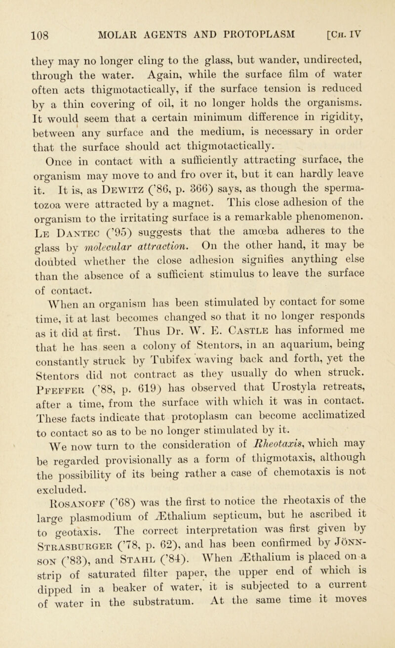 they may no longer cling to the glass, but wander, undirected, through the water. Again, while the surface film of water often acts thigmotactically, if the surface tension is reduced by a thin covering of oil, it no longer holds the organisms. It would seem that a certain minimum difference in rigidity, between any surface and the medium, is necessary in order that the surface should act thigmotactically. Once in contact with a sufficiently attracting surface, the organism may move to and fro over it, but it can hardly leave it. It is, as Dewitz (’86, p. 366) says, as though the sperma- tozoa were attracted by a magnet. This close adhesion of the organism to the irritating surface is a remarkable phenomenon. Le Dantec (’95) suggests that the amoeba adheres to the glass by molecular attraction. On the other hand, it may be doubted whether the close adhesion signifies anything else than the absence of a sufficient stimulus to leave the surface of contact. When an organism has been stimulated by contact for some time, it at last becomes changed so that it no longer responds as it did at first. Thus Dr. W. E. Castle has informed me that he has seen a colony of Stentors, in an aquarium, being constantly struck by Tubifex waving back and forth, yet the Stentors did not contract as they usually do when struck. Peeffer (’88, p. 619) has observed that Urostyla retreats, after a time, from the surface with which it was in contact. These facts indicate that protoplasm can become acclimatized to contact so as to be no longer stimulated by it. We now turn to the consideration of Rheotaxis, which may be regarded provisionally as a form of thigmotaxis, although the possibility of its being rather a case of chemotaxis is not excluded. Rosanoff (’68) was the first to notice the rheotaxis of the large plasmodium of iEthalium septicum, but he ascribed it to geotaxis. The correct interpretation was first given by Strasburger (’78, p. 62), and lias been confirmed by Jonn- son (’83), and Stahl (’81). When JSthaUum is placed on a strip of saturated filter paper, the upper end of which is dipped in a beaker of water, it is subjected to a current of water in the substratum. At the same time it moves