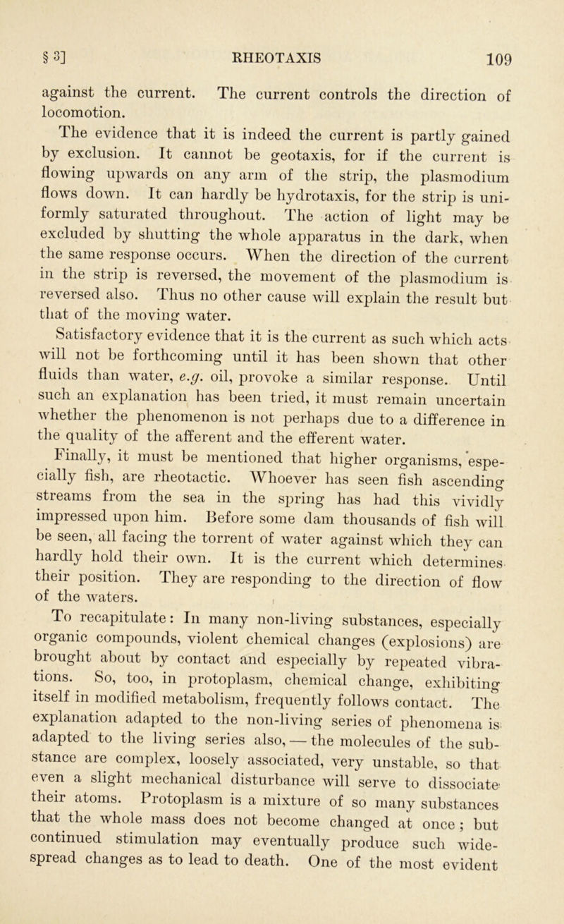 against the current. The current controls the direction of locomotion. The evidence that it is indeed the current is partly gained by exclusion. It cannot be geotaxis, for if the current is flowing upwards on any arm of the strip, the plasmodium flows down. It can hardly be hydrotaxis, for the strip is uni- formly saturated throughout. The action of light may be excluded by shutting the whole apparatus in the dark, when the same response occurs. When the direction of the current in the strip is reversed, the movement of the plasmodium is reversed also. Thus no other cause will explain the result but that of the moving water. Satisfactory evidence that it is the current as such which acts will not be forthcoming until it has been shown that other fluids than water, e.g. oil, provoke a similar response. Until such an explanation has been tried, it must remain uncertain whether the phenomenon is not perhaps due to a difference in the quality of the afferent and the efferent water. Finally, it must be mentioned that higher organisms, espe- cially fish, are rheotactic. W hoever has seen fish ascending streams from the sea in the spring has had this vividly impressed upon him. Before some dam thousands of fish will be seen, all facing the torrent of water against which they can hardly hold their own. It is the current which determines their position. They are responding to the direction of flow of the waters. To recapitulate: In many non-living substances, especially organic compounds, violent chemical changes (explosions) are brought about by contact and especially by repeated vibra- tions. So, too, in protoplasm, chemical change, exhibiting itself in modified metabolism, frequently follows contact. The explanation adapted to the non-living series of phenomena is adapted to the living series also, — the molecules of the sub- stance are complex, loosely associated, very unstable, so that even a slight mechanical disturbance will serve to dissociate their atoms. Protoplasm is a mixture of so many substances that the whole mass does not become changed at once ; but continued stimulation may eventually produce such wide- spread changes as to lead to death. One of the most evident