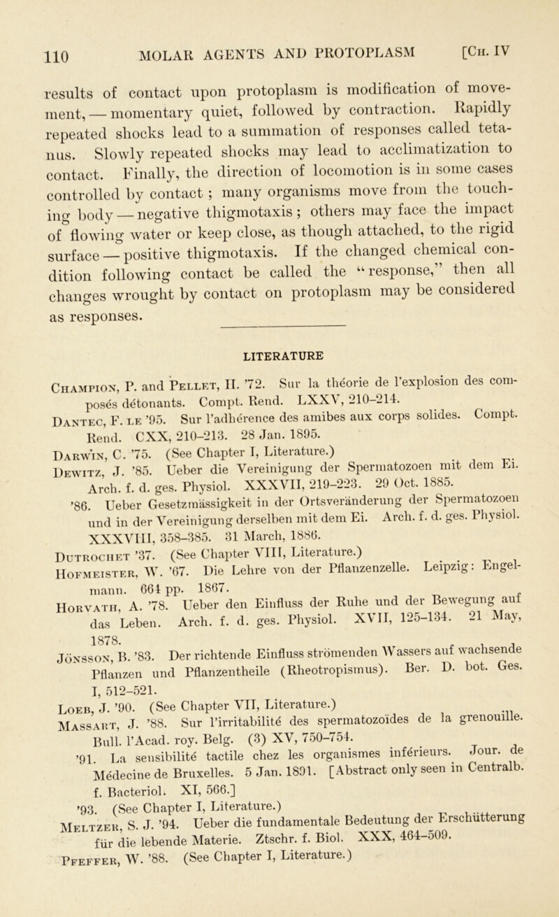 results of contact upon protoplasm is modification of move- ment, — momentary quiet, followed by contraction. Rapidly repeated shocks lead to a summation of responses called teta- nus. Slowly repeated shocks may lead to acclimatization to contact. Finally, the direction of locomotion is in some cases controlled by contact ; many organisms move from the touch- ing body — negative thigmotaxis ; others may face the impact of flowing water or keep close, as though attached, to the rigid surface — positive thigmotaxis. If the changed chemical con- dition following contact be called the “response,” then all changes wrought by contact on protoplasm may be consideied as responses. LITERATURE Champion, P. and Pellet, II. 72. Sur la theorie de l’explosion des com- poses detonants. Compt. Rend. LXXV, 210-214. Dantec, F. le ’95. Sur l’adherence des amibes aux corps solides. Compt. Rend. CXX, 210-213. 28 Jan. 1895. Darwin, C. 75. (See Chapter I, Liteiature.) Dewitz J. ’85. Ueber die Vereinigung der Spermatozoen mit dem Ei. Arch. f. d. ges. Physiol. XXXVII, 219-223. 29 Oct. 1885. ’86. Ueber Gesetzmassigkeit in der Ortsveranderung der Spermatozoen und in der Vereinigung derselben mit dem Ei. Arch. f. d. ges. Physiol. XXXVIII, 358-385. 31 March, 1886. Dutrochet ’37. (See Chapter VIII, Literature.) Hofmeister, W. ’67. Die Lehre von der Pflanzenzelle. Leipzig: Engel- mann. 664 pp. 1867. Horvath A. 78. Ueber den Einfluss der Ruhe und der Bewegung aui das Leben. Arch. f. d. ges. Physiol. XVII, 125-134. 21 May, Jonsson, B. ’83. Der richtende Einfluss stromenden Wassers auf wachsende Pflanzen und Pflanzentheile (Rheotropismus). Ber. D. bot. Ges. I, 512-521. Loeb, J. ’90. (See Chapter VII, Literature.) Massart, J. ’88. Sur l’irritabilite des spermatozo'ides de la grenouille. Bull. l’Acad. roy. Belg. (3) XV, 750-754. ’91. La sensibilite tactile chez les organismes inferieurs.. Jour, de Medecine de Bruxelles. 5 Jan. 1891. [Abstract only seen in Centralb. f. Bacterioh XI, 566.] ’93. (See Chapter I, Literature.) m„tt7fh S. J. ’94. Ueber die fundamental Bedeutung der Erschutterung fur die lebende Materie. Ztschr. f. Biol. XXX, 464-509. Pfeffer, W. ’88. (See Chapter I, Literature.)