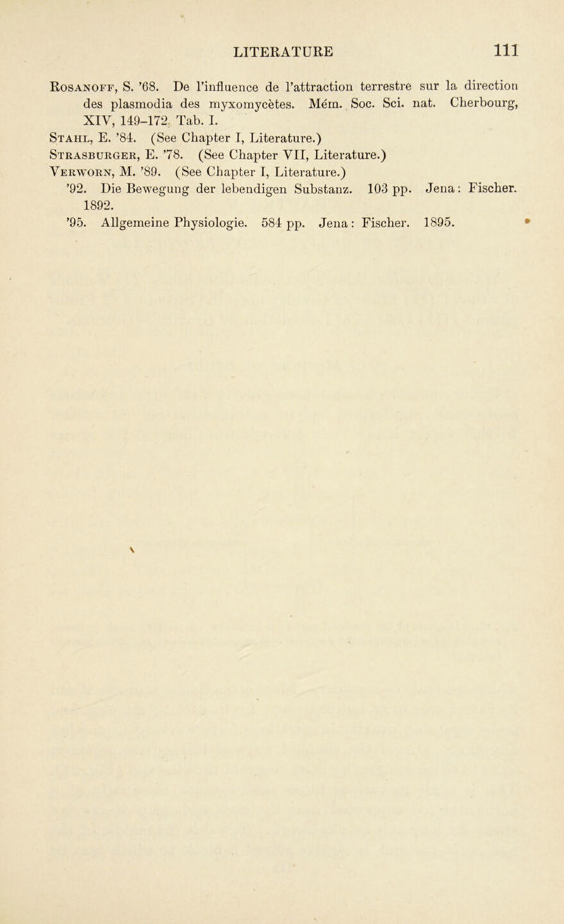 Rosanoff, S. ’68. De l’influence de l’attraction terrestre sur la direction des plasmodia des myxomycetes. Mem. Soc. Sci. nat. Cherbourg, XIV, 149-172. Tab. I. Stahl, E. ’84. (See Chapter I, Literature.) Strasburger, E. ’78. (See Chapter VII, Literature.) Verworn, M. ’89. (See Chapter I, Literature.) ’92. Die Bewegung der lebendigen Substanz. 103 pp. Jena: Fischer. 1892. ’95. Allgemeine Physiologie. 584 pp. Jena: Fischer. 1895.