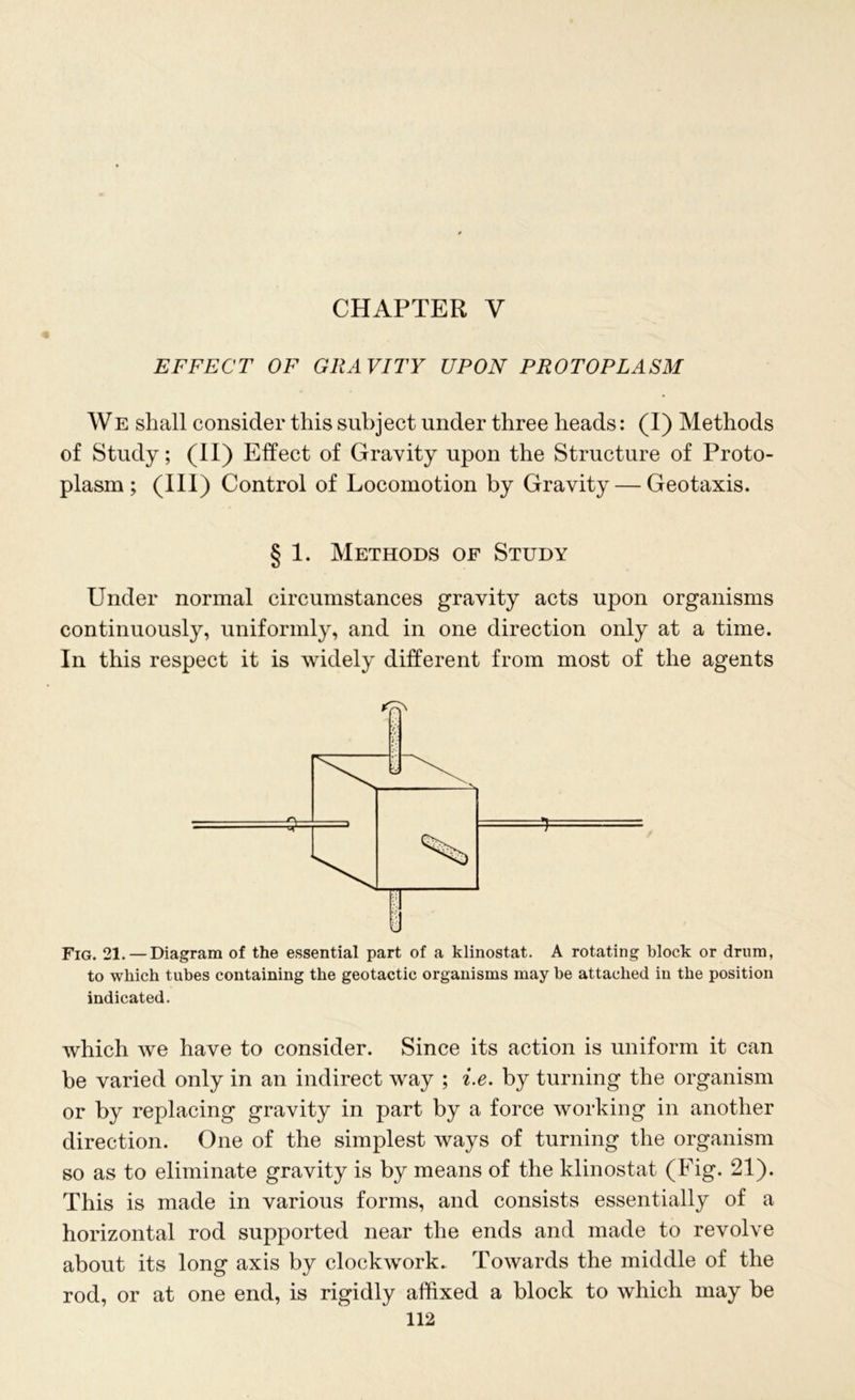 CHAPTER V EFFECT OF GRAVITY UPON PROTOPLASM WE shall consider this subject under three heads: (I) Methods of Study; (II) Effect of Gravity upon the Structure of Proto- plasm; (III) Control of Locomotion by Gravity — Geotaxis. § 1. Methods of Study Under normal circumstances gravity acts upon organisms continuously, uniformly, and in one direction only at a time. In this respect it is widely different from most of the agents Fig. 21. — Diagram of the essential part of a klinostat. A rotating block or drum, to which tubes containing the geotactic organisms may be attached in the position indicated. which we have to consider. Since its action is uniform it can be varied only in an indirect way ; i.e. by turning the organism or by replacing gravity in part by a force working in another direction. One of the simplest ways of turning the organism so as to eliminate gravity is by means of the klinostat (Fig. 21). This is made in various forms, and consists essentially of a horizontal rod supported near the ends and made to revolve about its long axis by clockwork. Towards the middle of the rod, or at one end, is rigidly affixed a block to which may be