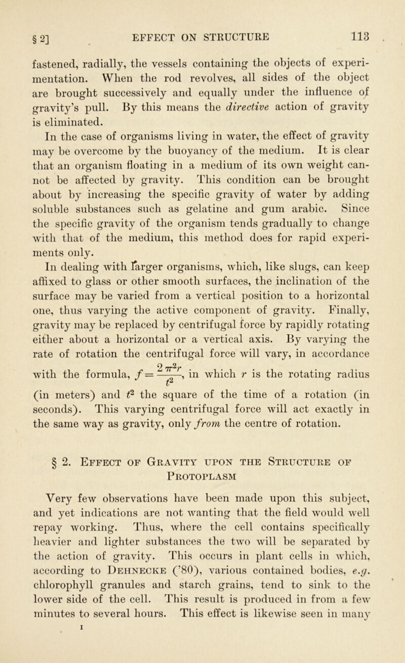 §2] fastened, radially, the vessels containing the objects of experi- mentation. When the rod revolves, all sides of the object are brought successively and equally under the influence of gravity’s pull. By this means the directive action of gravity is eliminated. In the case of organisms living in water, the effect of gravity may be overcome by the buoyanc}^ of the medium. It is clear that an organism floating in a medium of its own weight can- not be affected by gravity. This condition can be brought about by increasing the specific gravity of water by adding soluble substances such as gelatine and gum arabic. Since the specific gravity of the organism tends gradually to change with that of the medium, this method does for rapid experi- ments only. In dealing with farger organisms, which, like slugs, can keep affixed to glass or other smooth surfaces, the inclination of the surface may be varied from a vertical position to a horizontal one, thus varying the active component of gravity. Finally, gravity may be replaced by centrifugal force by rapidly rotating either about a horizontal or a vertical axis. By varying the rate of rotation the centrifugal force will vary, in accordance 2 7r2r with the formula, /=——, in which r is the rotating radius L (in meters) and t2 the square of the time of a rotation (in seconds). This varying centrifugal force will act exactly in the same way as gravity, only from the centre of rotation. § 2. Effect of Gravity upon the Structure of Protoplasm Very few observations have been made upon this subject, and yet indications are not wanting that the field would well repay working. Thus, where the cell contains specifically heavier and lighter substances the two will be separated by the action of gravity. This occurs in plant cells in which, according to Dehnecke (’80), various contained bodies, e.g. chlorophyll granules and starch grains, tend to sink to the lower side of the cell. This result is produced in from a few minutes to several hours. This effect is likewise seen in many