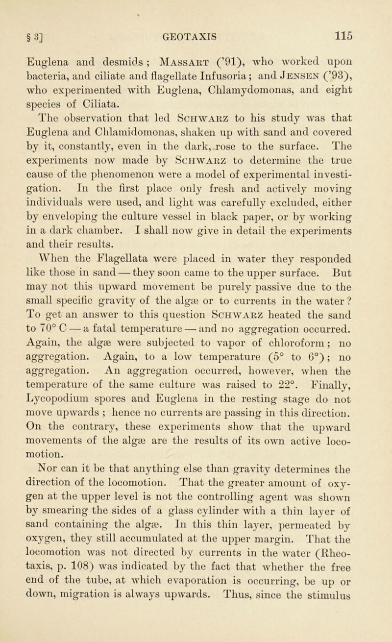 Euglena and desmids ; Massart (’91), who worked upon bacteria, and ciliate and flagellate Infusoria; and Jensen (’93), who experimented with Euglena, Chlamydomonas, and eight species of Ciliata. The observation that led Schwarz to his study was that Euglena and Chlamidomonas, shaken up with sand and covered by it, constantly, even in the dark, rose to the surface. The experiments now made by Schwarz to determine the true cause of the phenomenon were a model of experimental investi- gation. In the first place only fresh and actively moving individuals were used, and light was carefully excluded, either by enveloping the culture vessel in black paper, or by working in a dark chamber. I shall now give in detail the experiments and their results. When the Flagellata were placed in water they responded like those in sand — they soon came to the upper surface. But may not this upward movement be purely passive due to the small specific gravity of the algm or to currents in the water ? To get an answer to this question Schwarz heated the sand to 70° C — a fatal temperature — and no aggregation occurred. Again, the algge were subjected to vapor of chloroform ; no aggregation. Again, to a low temperature (5° to 6°); no aggregation. An aggregation occurred, however, when the temperature of the same culture was raised to 22°. Finally, Lycopodium spores and Euglena in the resting stage do not move upwards ; hence no currents are passing in this direction. On the contrary, these experiments show that the upward movements of the algse are the results of its own active loco- motion. Nor can it be that anything else than gravity determines the direction of the locomotion. That the greater amount of oxy- gen at the upper level is not the controlling agent was shown by smearing the sides of a glass cylinder with a thin layer of sand containing the algm. In this thin layer, permeated by oxygen, they still accumulated at the upper margin. That the locomotion was not directed by currents in the water (Rlieo- taxis, p. 108) was indicated by the fact that whether the free end of the tube, at which evaporation is occurring, be up or down, migration is always upwards. Thus, since the stimulus