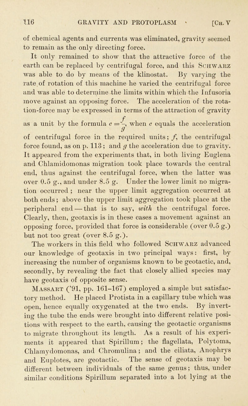 of chemical agents and currents was eliminated, gravity seemed to remain as the only directing force. It only remained to show that the attractive force of the earth can be replaced by centrifugal force, and this Schwarz was able to do by means of the klinostat. By varying the rate of rotation of this machine he varied the centrifugal force and was able to determine the limits within which the infusoria move against an opposing force. The acceleration of the rota- tion-force may be expressed in terms of the attraction of gravity f as a unit by the formula c = -, when c equals the acceleration of centrifugal force in the required units; /, the centrifugal force found, as on p. 113 ; and g the acceleration due to gravity. It appeared from the experiments that, in both living Euglena and Chlamidomonas migration took place towards the central end, thus against the centrifugal force, when the latter was over 0.5 g., and under 8.5 g. Under the lower limit no migra- tion occurred ; near the upper limit aggregation occurred at both ends; above the upper limit aggregation took place at the peripheral end — that is to say, with the centrifugal force. Clearly, then, geotaxis is in these cases a movement against an opposing force, provided that force is considerable (over 0.5 g.) but not too great (over 8.5 g.). The workers in this field who followed Schwarz advanced our knowledge of geotaxis in two principal ways: first, by increasing the number of organisms known to be geotactic, and, secondly, by revealing the fact that closely allied species may have geotaxis of opposite sense. Massart (’91, pp. 161-167) employed a simple but satisfac- tory method. He placed Protista in a capillary tube which was open, hence equally oxygenated at the two ends. By invert- ing the tube the ends were brought into different relative posi- tions with respect to the earth, causing the geotactic organisms to migrate throughout its length. As a result of his experi- ments it appeared that Spirillum; the flagellata, Polytoma, Chlamydomonas, and Chromulina ; and the ciliata, Anophrys and Euplotes, are geotactic. The sense of geotaxis may be different between individuals of the same genus; thus, under similar conditions Spirillum separated into a lot lying at the