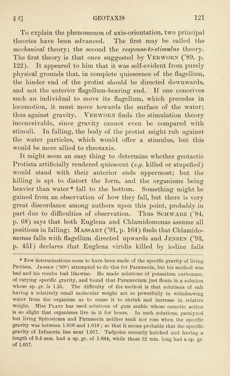 To explain the phenomenon of axis-orientation, two principal theories have been advanced. The first may be called the mechanical theory; the second the respojise-to-stimulus theory. The first theory is that once suggested by Verworn ('89, p. 122). It appeared to him that it was self-evident from purely physical grounds that, in complete quiescence of the flagellum, the hinder end of the protist should be directed downwards, and not the anterior flagellum-bearing end. If one conceives such an individual to move its flagellum, which precedes in locomotion, it must move towards the surface of the water; thus against gravity. Verworn finds the stimulation theory inconceivable, since gravity cannot even be compared with stimuli. In falling, the body of the protist might rub against the water particles, which would offer a stimulus, but this would be more allied to rheotaxis. It might seem an easy thing to determine whether geotactic Protista artificially rendered quiescent ([e.g. killed or stupefied) would stand with their anterior ends uppermost; but the killing is apt to distort the form, and the organisms being heavier than water * fall to the bottom. Something might be gained from an observation of how they fall, but there is very great discordance among authors upon this point, probably in part due to difficulties of observation. Thus Schwarz (’84, p. 68) says that both Euglena and Chlamidomonas assume all positions in falling; Massart (’91, p. 164) finds that Chlamido- monas falls with flagellum directed upwards and Jensen (’93, p. 451) declares that Euglena viridis killed by iodine falls * Few determinations seem to have been made of the specific gravity of living Protista. Jensen (’93a) attempted to do this for Paramecia, but his method was bad and his results had likewise. He made solutions of potassium carbonate, of varying specific gravity, and found that Paramecium just floats in a solution whose sp. gr. is 1.25. The difficulty of the method is that solutions of salt having a relatively small molecular weight act so powerfully in withdrawing water from the organism as to cause it to shrink and increase in relative weight. Miss Platt has used solutions of gum arabic whose osmotic action is so slight that organisms live in it for hours. In such solutions, paralyzed but living Spirostoma and Paramecia neither sank nor rose when the specific gravity was between 1.016 and 1.019 ; so that it seems probable that the specific gravity of Infusoria lies near 1.017. Tadpoles recently hatched and having a length of 9.5 mm. had a sp. gr. of 1.044, while those 12 mm. long had a sp. gr. of 1.017.