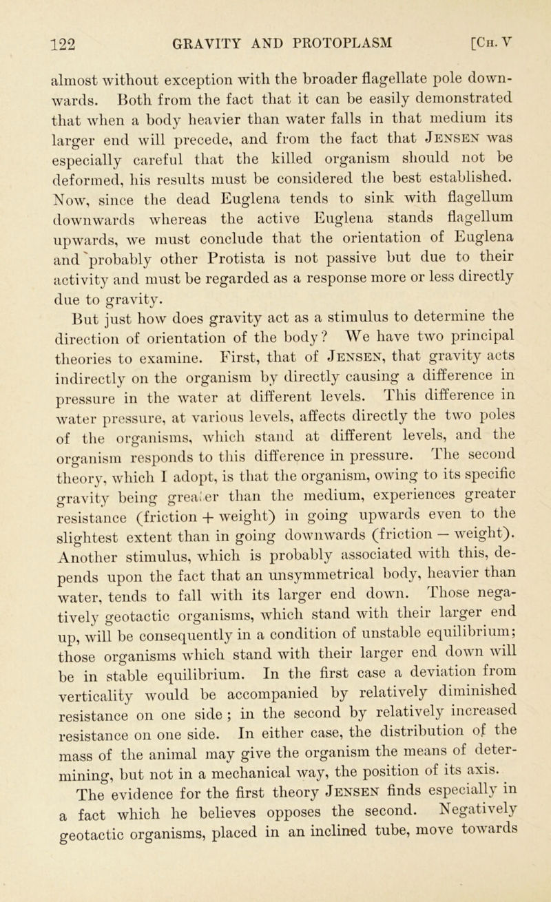 almost without exception with the broader flagellate pole down- wards. Both from the fact that it can be easily demonstrated that when a body heavier than water falls in that medium its larger end will precede, and from the fact that Jensen was especially careful that the killed organism should not be deformed, his results must be considered the best established. Now, since the dead Euglena tends to sink with flagellum downwards whereas the active Euglena stands flagellum upwards, we must conclude that the orientation of Euglena and probably other Protista is not passive but due to their activity and must be regarded as a response more or less directly due to gravity. But just how does gravity act as a stimulus to determine the direction of orientation of the body? We have two principal theories to examine. First, that of Jensen, that gravity acts indirectly on the organism by directly causing a difference in pressure in the water at different levels. 1 his difference in water pressure, at various levels, affects directly the two poles of the organisms, which stand at different levels, and the organism responds to this difference in pressure. The second theory, which I adopt, is that the organism, owing to its specific gravity being- greater than the medium, experiences greater resistance (friction + weight) in going upwards even to the slightest extent than in going downwards (friction — weight). Another stimulus, which is probably associated with this, de- pends upon the fact that an unsymmetrical body, heavier than water, tends to fall with its larger end down. Those nega- tively geotactic organisms, which stand with their larger end up, will be consequently in a condition of unstable equilibrium, those organisms which stand with their larger end down will be in stable equilibrium. In the first case a deviation from vertically would be accompanied by relatively diminished resistance on one side ; in the second by relatively increased resistance on one side. In either case, the distribution of the mass of the animal may give the organism the means of deter- mining, but not in a mechanical way, the position of its axis. The evidence for the first theory Jensen finds especially in a fact which he believes opposes the second. Negatively geotactic organisms, placed in an inclined tube, move towards