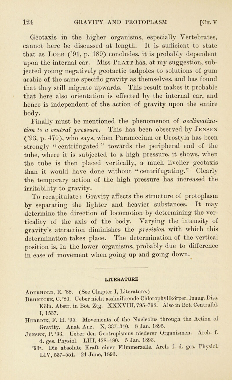 Geotaxis in the higher organisms, especially Vertebrates, cannot here be discussed at length. It is sufficient to state that as Loeb (’91, p. 189) concludes, it is probably dependent upon the internal ear. Miss Platt has, at my suggestion, sub- jected young negatively geotactic tadpoles to solutions of gum arabic of the same specific gravity as themselves, and has found that they still migrate upwards. This result makes it probable that here also orientation is effected by the internal ear, and hence is independent of the action of gravity upon the entire body. Finally must be mentioned the phenomenon of acclimatiza- tion to a central pressure. This has been observed by Jensen (’93, p. 470), who says, when Paramecium or Urostyla has been - strongly “ centrifugated ” towards the peripheral end of the tube, where it is subjected to a high pressure, it shows, when the tube is then placed vertically, a much livelier geotaxis than it would have done without “ centrifugating.” Clearly the temporary action of the high pressure has increased the irritability to gravity. To recapitulate : Gravity affects the structure of protoplasm by separating the lighter and heavier substances. It may determine the direction of locomotion by determining the ver- tically of the axis of the body. Varying the intensity of gravity’s attraction diminishes the precision with which this determination takes place. The determination of the vertical position is, in the lower organisms, probably due to difference in ease of movement when going up and going down. LITERATURE Aderhold, R. ’88. (See Chapter I, Literature.) Dehnecke, C. ’80. Ueber nicht assimilirende Chlorophyllkorper. Inaug. Diss. Koln. Abstr. in Bot. Ztg. XXXVIII, 795-798. Also in Bot. Centralbl. I, 1537. Herrick, F. II. ’95. Movements of the Nucleolus through the Action of Gravity. Anat. Anz. X, 337—340. 8 Jan. 1895. Jensen, P. ’93. Ueber den Geotropismus niederer Organismen. Arch. f. d. ges. Physiol. LIII, 428-480. 5 Jan. 1893. ’93a. Die absolute Kraft einer Flimmerzelle. Arch. f. d. ges. Physiol. LIV, 537-551. 24 June, 1893.