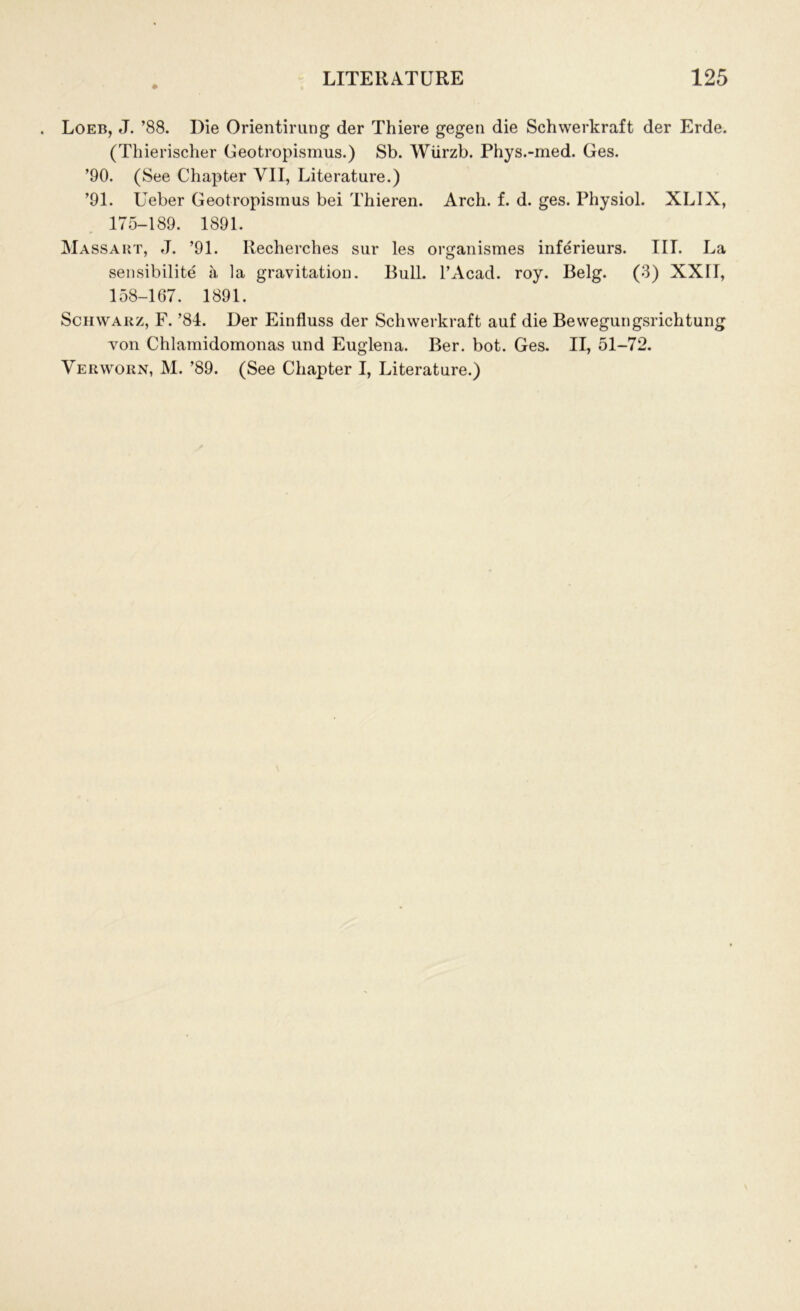 . Loeb, J. ’88. Die Orientirung der Thiere gegen die Schwerkraft der Erde. (Thierischer Geotropismus.) Sb. Wiirzb. Phys.-med. Ges. ’90. (See Chapter VII, Literature.) ’91. Ueber Geotropismus bei Thieren. Arch. f. d. ges. Physiol. XLIX, 175-189. 1891. Massaiit, J. ’91. Recherches sur les organismes inferieurs. III. La sensibilite a la gravitation. Bull. l’Acad. roy. Belg. (3) XXTI, 158-167. 1891. Schwarz, F. ’84. Der Einfluss der Schwerkraft auf die Bewegungsrichtung von Chlamidomonas und Euglena. Ber. bot. Ges. II, 51-72. Verworn, M. ’89. (See Chapter I, Literature.)