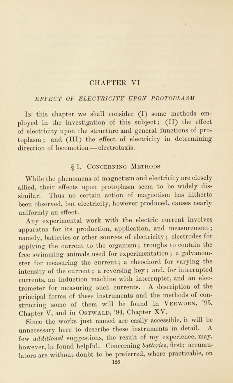 CHAPTER VI EFFECT OF ELECTRICITY UPON PROTOPLASM In this chapter we shall consider (I) some methods em- ployed in the investigation of this subject; (II) the effect of electricity upon the structure and general functions of pro- toplasm ; and (III) the effect of electricity in determining direction of locomotion — electrotaxis. § 1. Concerning Methods While the phenomena of magnetism and electricity are closely allied, their effects upon protoplasm seem to be widely dis- similar. Thus no certain action of magnetism has hitherto been observed, but electricity, however produced, causes nearly uniformly an effect. Any experimental work with the electric current involves apparatus for its production, application, and measurement; namely, batteries or other sources of electricity; electrodes for applying the current to the organism ; troughs to contain the free swimming animals used for experimentation ; a galvanom- eter for measuring the current; a rheochord for varying the intensity of the current; a reversing key ; and, for interrupted currents, an induction machine with interrupter, and an elec- trometer for measuring such currents. A description of the principal forms of these instruments and the methods of con- structing some of them will be found in Verworn, ’95, Chapter V, and in Ostwald, ’94, Chapter XV. Since the works just named are easily accessible, it will be unnecessary here to describe these instruments in detail. A few additional suggestions, the result of my experience, may, however, be found helpful. Concerning batteries, first; accumu- lators are without doubt to be preferred, where practicable, on