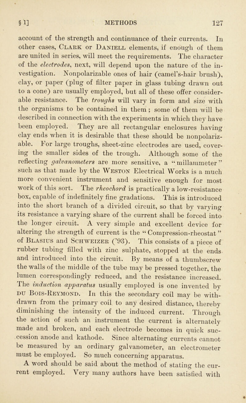 account of the strength and continuance of their currents. In other cases, Clark or Daniell elements, if enough of them are united in series, will meet the requirements. The character of the electrodes, next, will depend upon the nature of the in- vestigation. Nonpolarizable ones of hair (camel’s-hair brush), clay, or jmper (plug of filter paper in glass tubing drawn out to a cone) are usually employed, but all of these offer consider- able resistance. The troughs will vary in form and size with the organisms to be contained in them ; some of them will be described in connection with the experiments in which they have been employed. They are all rectangular enclosures having clay ends when it is desirable that these should be nonpolariz- able. For large troughs, sheet-zinc electrodes are used, cover- ing the smaller sides of the trough. Although some of the reflecting galvanometers are more sensitive, a u millammeter ” such as that made by the Weston Electrical Works is a much more convenient instrument and sensitive enough for most work of this sort. The rheochord is practically a low-resistance box, capable of indefinitely fine gradations. This is introduced into the short branch of a divided circuit, so that by varying its resistance a varying share of the current shall be forced into the longer circuit. A very simple and excellent device for altering the strength of current is the “ Compression-rheostat ” of Blasius and Schweizer (’93). This consists of a piece of rubber tubing filled with zinc sulphate, stopped at the ends and introduced into the circuit. By means of a thumbscrew the walls of the middle of the tube may be pressed together, the lumen correspondingly reduced, and the resistance increased. The induction apparatus usually employed is one invented by du Bois-Reymond. In this the secondary coil may be with- drawn from the primary coil to any desired distance, thereby diminishing the intensity of the induced current. Through the action of such an instrument the current is alternately made and broken, and each electrode becomes in quick suc- cession anode and kathode. Since alternating currents cannot be measured by an ordinary galvanometer, an electrometer must be employed. So much concerning apparatus. A word should be said about the method of stating the cur- rent employed. Very many authors have been satisfied with