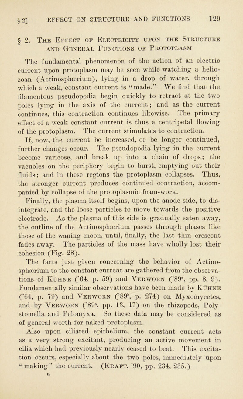§ 2] § 2. The Effect of Electricity upon the Structure and General Functions of Protoplasm The fundamental phenomenon of the action of an electric current upon protoplasm may be seen while watching a helio- zoan (Actinosphserium), lying in a drop of water, through which a weak, constant current is “made.” We find that the filamentous pseudopodia begin quickly to retract at the two poles lying in the axis of the current; and as the current continues, this contraction continues likewise. The primary effect of a weak constant current is thus a centripetal flowing of the protoplasm. The current stimulates to contraction. If, now, the current be increased, or be longer continued, further changes occur. The pseudopodia lying in the current become varicose, and break up into a chain of drops; the vacuoles on the periphery begin to burst, emptying out their fluids; and in these regions the protoplasm collapses. Thus, the stronger current produces continued contraction, accom- panied by collapse of the protoplasmic foam-work. Finally, the plasma itself begins, upon the anode side, to dis- integrate, and the loose particles to move towards the positive electrode. As the plasma of this side is gradually eaten away, the outline of the Actinosphcerium passes through phases like those of the waning moon, until, finally, the last thin crescent fades away. The particles of the mass have wholly lost their cohesion (Fig. 28). The facts just given concerning the behavior of Actino- sphserium to the constant current are gathered from the observa- tions of Kuhne (’64, p. 59) and Verworn (’89a, pp. 8, 9). Fundamentally similar observations have been made by Kuhne (’64, p. 79) and Verworn (’89b, p. 274) on Myxomycetes, and by Verworn (’89a, pp. 13, 17) on the rhizopods, Poly- stomella and Pelomyxa. So these data may be considered as of general worth for naked protoplasm. Also upon ciliated epithelium, the constant current acts as a very strong excitant, producing an active movement in cilia which had previously nearly ceased to beat. This excita- tion occurs, especially about the two poles, immediately upon “making” the current. (Kraft, ’90, pp. 234, 235.) K