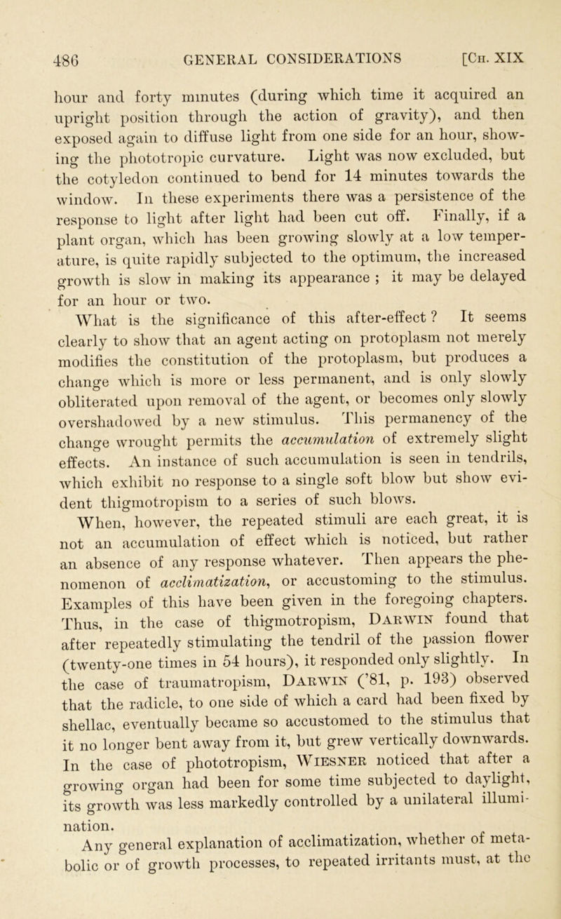 hour and forty minutes (during which time it acquired an upright position through the action of gravity), and then exposed again to diffuse light from one side for an hour, show- ing the phototropic curvature. Light was now excluded, but the cotyledon continued to bend for 14 minutes towards the window. In these experiments there was a persistence of the response to light after light had been cut off. 1 inally, if a plant organ, which has been growing slowly at a low temper- ature, is quite rapidly subjected to the optimum, the increased growth is slow in making its appearance ; it may be delayed for an hour or two. What is the significance of this after-effect ? It seems clearly to show that an agent acting on protoplasm not merely modifies the constitution of the protoplasm, but produces a change which is more or less permanent, and is only slowly obliterated upon removal of the agent, or becomes only slowly overshadowed by a new stimulus. This permanency of the change wrought permits the accumulation of extremely slight effects. An instance of such accumulation is seen in tendrils, which exhibit no response to a single soft blow but show evi- dent thigmotropism to a series of such blows. When, however, the repeated stimuli are each great, it is not an accumulation of effect which is noticed, but rather an absence of any response whatever. Then appears the phe- nomenon of acclimatization, or accustoming to the stimulus. Examples of this have been given in the foregoing chapters. Thus, in the case of thigmotropism, Darwin found that after repeatedly stimulating the tendril of the passion flower (twenty-one times in 54 hours), it responded only slightly . In the case of traumatropism, Darwin (’81, p. 193) observed that the radicle, to one side of which a card had been fixed by shellac, eventually became so accustomed to the stimulus that it no longer bent away from it, but grew vertically downwards. In the case of pliototropism, Wiesner noticed that after a growing organ had been for some time subjected to daylight, its growth was less markedly controlled by a unilateral illumi- nation. Any general explanation of acclimatization, whether of meta- bolic or of growth processes, to repeated irritants must, at the