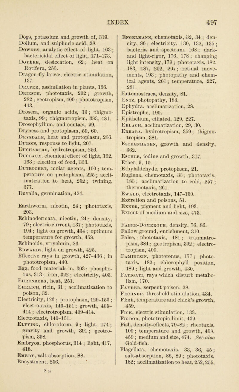 Dogs, potassium and growth of, 319. Dolium, and sulphuric acid, 28. Downes, analytic effect of light, 103 ; bactericidal effect of light, 171-173. Doy^re, desiccation, 62; heat on Kotifera, 255. Dragon-fly larvse, electric stimulation, 137. Draper, assimilation in plants, 166. Driesch, pliototaxis, 202 ; growth, 282 ; geotropism, 400 ; phototropism, 443. Drosera, organic acids, 13; thigmo- taxis, 99; thigmotropism, 383, 481. Drosophyllum, and contact, 99. Dryness and protoplasm, 59, 60. Drysdale, heat and protoplasm, 256. Dubois, response to light, 207. Duciiartre, hydrotropism, 256. Duclaux, chemical effect of light, 162, 163 ; election of food, 333. Dutrochet, molar agents, 100 ; tem- perature on protoplasm, 225 ; accli- matization to heat, 252 ; twining, 377. Duvalia, germination, 424. Earthworm, nicotin, 24; phototaxis, 203. Echinodermata, nicotin, 24 ; density, 79; electric current, 137 ; phototaxis, 194 ; light on growth, 434 ; optimum temperature for growth, 458. Echinoids, strychnin, 26. Edwards, light on growth, 425. Effective rays in growth, 427-436 ; in phototropism, 440. Egg, food materials in, 303 ; phospho- rus, 313 ; iron, 322 ; electricity, 403. Ehrenberg, heat, 251. Ehrlich, ricin, 31 ; acclimatization to poison, 32. Electricity, 126 ; protoplasm, 129-153 ; electrotaxis, 140-151; growth, 405- 414 ; electrotropism, 409-414. Electrotaxis, 140-151. Elfving, chloroform, 9; light, 174; gravity and growth, 391 ; geotro- pism, 398. Embryos, phosphorus, 314 ; light, 417, 418. Emery, salt absorption, 88. Encystment, 256. 2 K Engelmann, chemotaxis, 32, 34 ; den- sity, 86; electricity, 130, 132, 135; bacteria and spectrum, 168 ; dark- and light-rigor, 176, 178 ; changing light intensity, 179 ; phototaxis, 182, 183, 187, 202, 207; retinal move- ments, 193 ; photopatliy and chem- ical agents, 201 ; temperature, 227, 231. Entomostraca, density, 81. Entz, photopatliy, 188. Ephydra, acclimatization, 28. Epistroplie, 190. Epithelium, ciliated, 129, 227. Erlach, acclimatization, 29, 30. Errara, hydrotropism, 359; thigmo- tropism, 381. Eschenhagen, growth and density, 362. Eschle, iodine and growth, 317. Ether, 9, 10. Etliylaldehyde, protoplasm, 21. Euglena, chemotaxis, 33 ; phototaxis, 183 ; acclimatization to cold, 257 ; thermotaxis, 261. Ewald, electrotaxis, 147-150. Excretion and poisons, 51. Exner, pigment and light, 193. Extent of medium and size, 473. Fabre-Domergue, density, 76. 86. Fallow ground, enrichment, 310. False, phototaxis, 181 ; traumatro- pism, 384 ; geotropism, 392 ; electro- tropism, 409. Famintzin, pliototonus, 177 ; photo- taxis, 182; chlorophyll position, 189 ; light and growth, 430. Fatigati, rays which disturb metabo- lism, 170. Fayrer, serpent poison, 28. Fechner, threshold stimulation, 434. Fere, temperature and chick’s growth, 459. Fick, electric stimulation, 133. Figdor, phototropic limit, 439. Fish, density-effects, 79-82 ; rheotaxis, 109 ; temperature and growth, 458, 459 ; medium and size, 474. See also Gold-flsli. Flagellata, chemotaxis, 33, 36, 45; salt-absorption, 86, 89 ; pliototaxis, 182; acclimatization to heat, 252,255.