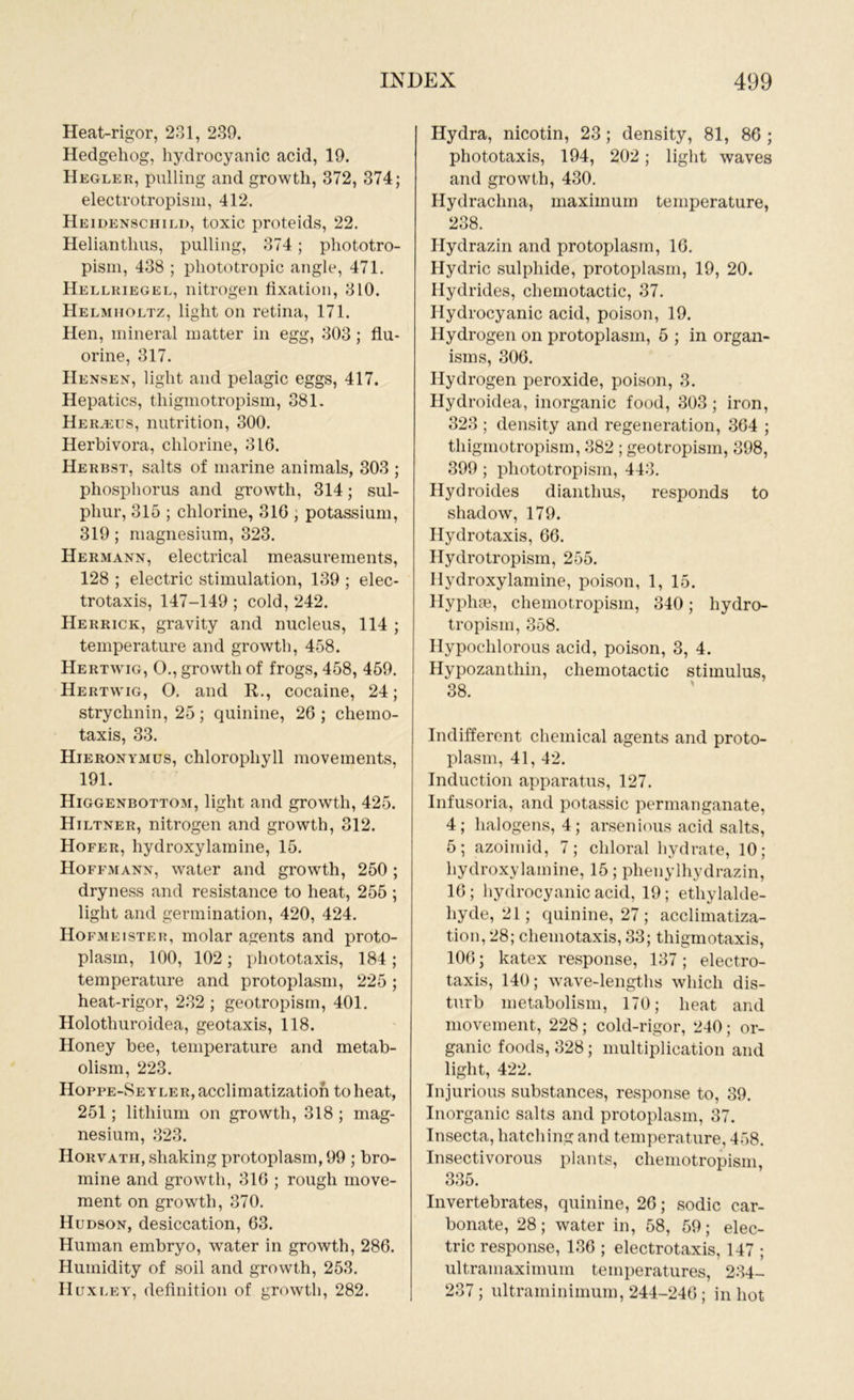 Heat-rigor, 231, 239. Hedgehog, hydrocyanic acid, 19. Hegler, pulling and growth, 372, 374; electrotropism, 412. Heidenschild, toxic proteids, 22. Helianthus, pulling, 374; phototro- pism, 438 ; phototropic angle, 471. Hellriegel, nitrogen fixation, 310. Helmholtz, light on retina, 171. Hen, mineral matter in egg, 303; flu- orine, 317. Hensen, light and pelagic eggs, 417. Hepatics, thigmotropism, 381. HERUius, nutrition, 300. Herbivora, chlorine, 316. Herbst, salts of marine animals, 303 ; phosphorus and growth, 314; sul- phur, 315 ; chlorine, 316 ; potassium, 319; magnesium, 323. Hermann, electrical measurements, 128 ; electric stimulation, 139 ; elec- trotaxis, 147-149 ; cold, 242. Herrick, gravity and nucleus, 114 ; temperature and growth, 458. Hertwig, O., growth of frogs, 458, 459. Hertwig, O. and R., cocaine, 24; strychnin, 25; quinine, 26; chemo- taxis, 33. Hieronymus, chlorophyll movements, 191. Higgenbottom, light and growth, 425. Hiltner, nitrogen and growth, 312. Hofer, hydroxylamine, 15. Hoffmann, water and growth, 250; dryness and resistance to heat, 255 ; light and germination, 420, 424. Hofmeister, molar agents and proto- plasm, 100, 102; phototaxis, 184; temperature and protoplasm, 225; heat-rigor, 232; geotropism, 401. Holothuroidea, geotaxis, 118. Honey bee, temperature and metab- olism, 223. Hoppe-Seyler, acclimatization to heat, 251; lithium on growth, 318 ; mag- nesium, 323. Horvath, shaking protoplasm, 99 ; bro- mine and growth, 316 ; rough move- ment on growth, 370. Hudson, desiccation, 63. Human embryo, water in growth, 286. Humidity of soil and growth, 253. Huxley, definition of growth, 282. Hydra, nicotin, 23 ; density, 81, 86 ; phototaxis, 194, 202; light waves and growth, 430. Hydrachna, maximum temperature, 238. Hydrazin and protoplasm, 16. Hydric sulphide, protoplasm, 19, 20. Hydrides, chemotactic, 37. Hydrocyanic acid, poison, 19. Hydrogen on protoplasm, 5 ; in organ- isms, 306. Hydrogen peroxide, poison, 3. Hydroidea, inorganic food, 303 ; iron, 323 ; density and regeneration, 364 ; thigmotropism, 382 ; geotropism, 398, 399 ; pliototropism, 443. Hydroides dianthus, responds to shadow, 179. Hydrotaxis, 66. Hydrotropism, 255. Hydroxylamine, poison, 1, 15. llypliae, chemotropisin, 340; hydro- tropism, 358. Hypoclilorous acid, poison, 3, 4. Hypozantliin, chemotactic stimulus, 38. Indifferent chemical agents and proto- plasm, 41, 42. Induction apparatus, 127. Infusoria, and potassic permanganate, 4; halogens, 4; arsenious acid salts, 5; azoimid, 7; chloral hydrate, 10; hydroxylamine, 15; phenylhydrazin, 16 ; hydrocyanic acid, 19; ethylalde- liyde, 21; quinine, 27; acclimatiza- tion, 28; cliemotaxis, 33; tliigmotaxis, 106; katex response, 137; electro- taxis, 140; wave-lengths which dis- turb metabolism, 170; heat and movement, 228; cold-rigor, 240; or- ganic foods, 328; multiplication and light, 422. Injurious substances, response to, 39. Inorganic salts and protoplasm, 37. Insecta, hatching and temperature, 458. Insectivorous plants, chemotropisin, 335. Invertebrates, quinine, 26; sodic car- bonate, 28; water in, 58, 59; elec- tric response, 136 ; electrotaxis, 147 ; ultramaximum temperatures, 234- 237 ; ultraminimum, 244-246 ; in hot