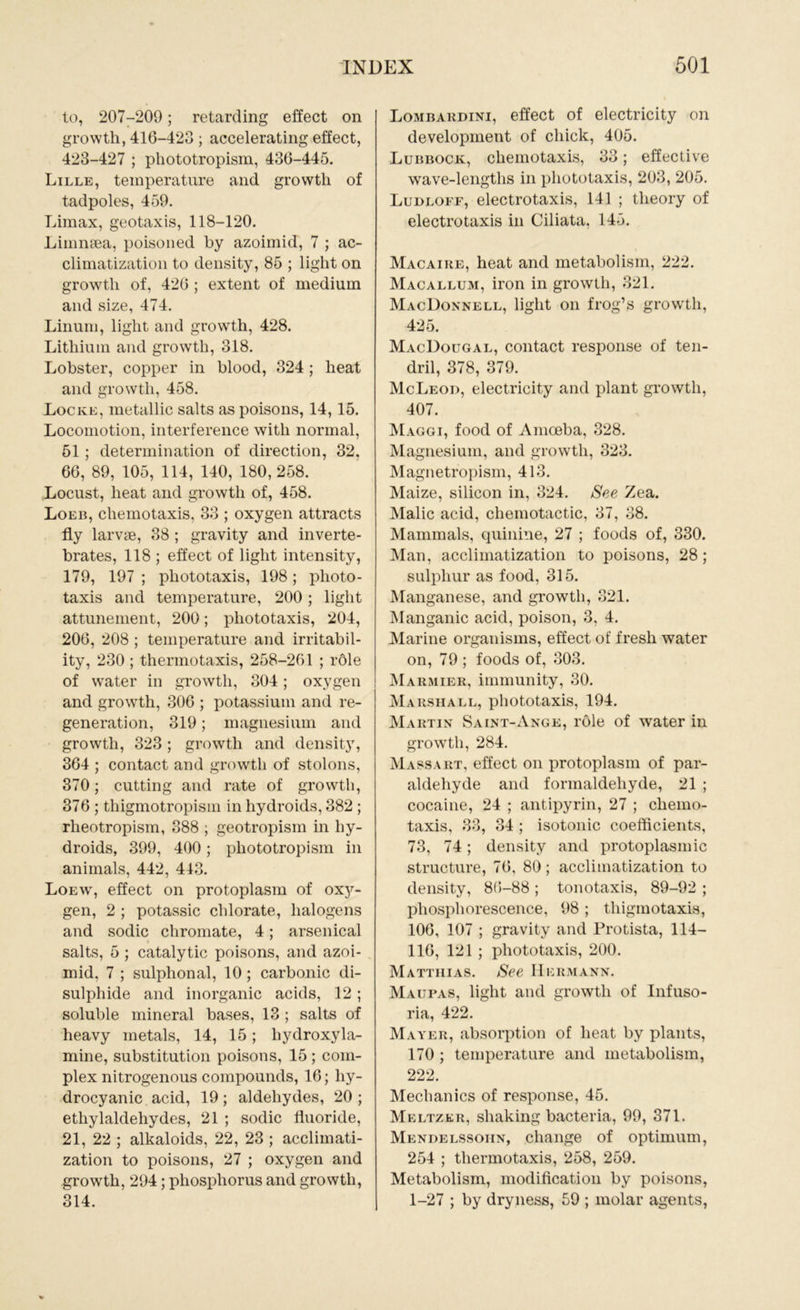 to, 207-209; retarding effect on growth, 416-423 ; accelerating effect, 423-427 ; phototropism, 436-445. Lille, temperature and growth of tadpoles, 459. Limax, geotaxis, 118-120. Limnsea, poisoned by azoimid, 7 ; ac- climatization to density, 85 ; light on growth of, 426 ; extent of medium and size, 474. Linum, light and growth, 428. Lithium and growth, 318. Lobster, copper in blood, 324 ; heat and growth, 458. Locke, metallic salts as poisons, 14, 15. Locomotion, interference with normal, 51 ; determination of direction, 32. 66, 89, 105, 114, 140, 180, 258. Locust, heat and growth of, 458. Loeb, cliemotaxis, 33 ; oxygen attracts fly larvae, 38 ; gravity and inverte- brates, 118 ; effect of light intensity, 179, 197 ; phototaxis, 198; photo- taxis and temperature, 200 ; light attunement, 200; phototaxis, 204, 206, 208 ; temperature and irritabil- ity, 230 ; thermotaxis, 258-261 ; rdle of water in growth, 304; oxygen and growth, 306 ; potassium and re- generation, 319; magnesium and growth, 323; growth and density, 364 ; contact and growth of stolons, 370; cutting and rate of growth, 376 ; thigmotropism in hydroids, 382 ; rheotropism, 388 ; geotropism in hy- droids, 399, 400; phototropism in animals, 442, 413. Loewt, effect on protoplasm of 0x3^- gen, 2 ; potassic chlorate, halogens and sodic chromate, 4; arsenical salts, 5 ; catalytic poisons, and azoi- mid, 7 ; sulphonal, 10 ; carbonic di- sulphide and inorganic acids, 12; soluble mineral bases, 13 ; salts of heavy metals, 14, 15; liydroxyla- mine, substitution poisons, 15 ; com- plex nitrogenous compounds, 16; hy- drocyanic acid, 19; aldehydes, 20; ethylaldehydes, 21 ; sodic fluoride, 21, 22 ; alkaloids, 22, 23 ; acclimati- zation to poisons, 27 ; oxygen and growth, 294; phosphorus and growth, 314. Lombardini, effect of electricity on development of chick, 405. Lubbock, cliemotaxis, 33; effective wave-lengths in phototaxis, 203, 205. Ludloff, electrotaxis, 141 ; theory of electrotaxis in Ciliata, 145. Macaire, heat and metabolism, 222. Macallum, iron in growth, 321. MacDonnell, light on frog’s growth, 425. MacDougal, contact response of ten- dril, 378, 379. McLeod, electricity and plant growth, 407. Maggi, food of Amoeba, 328. Magnesium, and growth, 323. Magnetropism, 413. Maize, silicon in, 324. See Zea. Malic acid, chemotactic, 37, 38. Mammals, quinine, 27 ; foods of, 330. Man, acclimatization to poisons, 28 ; sulphur as food, 315. Manganese, and growth, 321. Manganic acid, poison, 3, 4. Marine organisms, effect of fresh water on, 79 ; foods of, 303. Marmier, immunity, 30. Marshall, phototaxis, 194. Martin Saint-Ange, role of water in growth, 284. Mass art, effect on protoplasm of par- aldehyde and formaldehyde, 21 ; cocaine, 24 ; antipyrin, 27 ; chemo- taxis, 33, 34 ; isotonic coefficients, 73, 74; density and protoplasmic structure, 76, 80; acclimatization to density, 8(5-88 ; tonotaxis, 89-92 ; phosphorescence, 98 ; thigmotaxis, 106, 107 ; gravity and Protista, 114- lld, 121 ; pliototaxis, 200. Matthias. See Hermann. Maufas, light and growth of Infuso- ria, 422. Mayer, absorption of heat by plants, 170 ; temperature and metabolism, 222. Mechanics of response, 45. Meltzlr, shaking bacteria, 99, 371. Mendelssohn, change of optimum, 254 ; thermotaxis, 258, 259. Metabolism, modification by poisons, 1-27 ; by dryness, 59 ; molar agents,