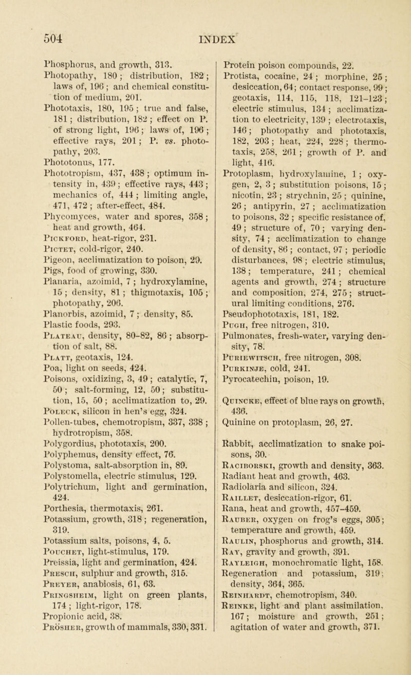 Phosphorus, and growth, 313. Pliotopathy, 180 ; distribution, 182 ; laws of, 196 ; and chemical constitu- tion of medium, 201. Phototaxis, 180, 195 ; true and false, 181 ; distribution, 182 ; effect on P. of strong light, 196 ; laws of, 196 ; effective rays, 201; P. vs. photo- pathy, 203. Phototonus, 177. Phototropism, 437, 438 ; optimum in- tensity in, 439 ; effective rays, 443 ; mechanics of, 444 ; limiting angle, 471, 472 ; after-effect, 484. Pliycornyces, water and spores, 358; heat and growth, 464. Pickford, heat-rigor, 231. Pictet, cold-rigor, 240. Pigeon, acclimatization to poison, 29. Pigs, food of growing, 330. Planaria, azoimid, 7 ; hydroxyl amine, 15 ; density, 81 ; thigmotaxis, 105 ; photopathy, 206. Planorbis, azoimid, 7 ; density, 85. Plastic foods, 293. Plateau, density, 80-82, 86 ; absorp- tion of salt, 88. Platt, geotaxis, 124. Poa, light on seeds, 424. Poisons, oxidizing, 3, 49 ; catalytic, 7, 50 ; salt-forming, 12, 50; substitu- tion, 15, 50 ; acclimatization to, 29. Poleck, silicon in hen’s egg, 324. Pollen-tubes, chemotropism, 337, 338 ; hydrotropism, 358. Polygordius, phototaxis, 200. Polyphemus, density effect, 76. Polystoma, salt-absorption in, 89. Polystomella, electric stimulus, 129. Polytrichum, light and germination, 424. Porthesia, thermotaxis, 261. Potassium, growth, 318 ; regeneration, 319. Potassium salts, poisons, 4, 5. Pouchet, light-stimulus, 179. Preissia, light and germination, 424. Presch, sulphur and growth, 315. Preyer, anabiosis, 61, 63. Pringsiteim, light on green plants, 174; light-rigor, 178. Propionic acid, 38. Prosher, growth of mammals, 330,331. Protein poison compounds, 22. Protista, cocaine, 24 ; morphine, 25 ; desiccation, 64; contact response, 99 ; geotaxis, 114, 115, 118, 121-123; electric stimulus, 134; acclimatiza- tion to electricity, 139 ; electrotaxis, 146; photopathy and photo taxis, 182, 203 ; heat, 224, 228 ; thermo- taxis, 258, 261 ; growth of P. and light, 416. Protoplasm, hydroxylamine, 1 ; oxy- gen, 2, 3; substitution poisons, 15; nicotin, 23 ; strychnin, 25 ; quinine, 26 ; antipyrin, 27 ; acclimatization to poisons, 32 ; specific resistance of, 49 ; structure of, 70 ; varying den- sity, 74 ; acclimatization to change of density, 86 ; contact, 97 ; periodic disturbances, 98 ; electric stimulus, 138; temperature, 241 ; chemical agents and growth, 274 ; structure and composition, 274, 275; struct- ural limiting conditions, 276. Pseudophototaxis, 181, 182. Pugii, free nitrogen, 310. Pulmonates, fresh-water, varying den- sity, 78. Puriewitsch, free nitrogen, 308. Purkinje, cold, 241. Pyrocatechin, poison, 19. Quincke, effect of blue rays on growth, 436. Quinine on protoplasm, 26, 27. Rabbit, acclimatization to snake poi- sons, 30. Raciborski, growth and density, 363. Radiant heat and growth, 463. Radiolaria and silicon, 324. Raillet, desiccation-rigor, 61. Rana, heat and growth, 457-459. Rauber, oxygen on frog’s eggs, 305; temperature and growth, 459. Raulin, phosphorus and growth, 314. Ray, gravity and growth, 391. Rayleigh, monochromatic light, 158. Regeneration and potassium, 319; density, 364, 365. Reinhardt, chemotropism, 340. Reinke, light and plant assimilation, 167; moisture and growth, 251; agitation of wrater and growth, 371.