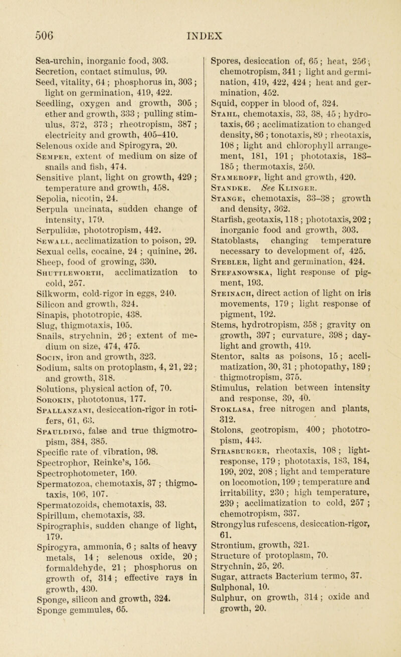 Sea-urchin, inorganic food, 303. Secretion, contact stimulus, 99. Seed, vitality, 64 ; phosphorus in, 303 ; light on germination, 419, 422. Seedling, oxygen and growth, 305 ; ether and growth, 333 ; pulling stim- ulus, 372, 373 ; rheotropism, 387 ; electricity and growth, 405-410. Selenous oxide and Spirogyra, 20. Semper, extent of medium on size of snails and fish, 474. Sensitive plant, light on growth, 429 ; temperature and growth, 458. Sepolia, nicotin, 24. Serpula uncinata, sudden change of intensity, 179. Serpulidse, phototropism, 442. Sewall, acclimatization to poison, 29. Sexual cells, cocaine, 24 ; quinine, 26. Sheep, food of growing, 330. Shuttlewortii, acclimatization to cold, 257. Silkworm, cold-rigor in eggs, 240. Silicon and growth, 324. Sinapis, phototropic, 438. Slug, thigmotaxis, 105. Snails, strychnin, 26; extent of me- dium on size, 474, 475. Socin, iron and growth, 323. Sodium, salts on protoplasm, 4, 21, 22; and growth, 318. Solutions, physical action of, 70. Sorokin, pliototonus, 177. Spallanzani, desiccation-rigor in roti- fers, 61, 63. Spaulding, false and true thigmotro- pism, 384, 385. Specific rate of vibration, 98. Spectrophor, Reinke’s, 156. Spectrophotometer, 160. Spermatozoa, clieinotaxis, 37 ; thigmo- taxis, 106, 107. Sperinatozoids, chemotaxis, 33. Spirillum, chemotaxis, 33. Spirographis, sudden change of light, 179. Spirogyra, ammonia, 6 ; salts of heavy metals, 14 ; selenous oxide, 20; formaldehyde, 21 ; phosphorus on growth of, 314; effective rays in growth, 430. Sponge, silicon and growth, 324. Sponge gemmules, 65. Spores, desiccation of, 65; heat, 256 •, chemotropism, 341 ; light and germi- nation, 419, 422, 424 ; heat and ger- mination, 452. Squid, copper in blood of, 324. Stahl, chemotaxis, 33, 38, 45 ; hydro- taxis, 66 ; acclimatization to changed density, 86 ; tonotaxis, 89 ; rheotaxis, 108; light and chlorophyll arrange- ment, 181, 191; phototaxis, 183- 185; thermotaxis, 250. Stameroff, light and growth, 420. Standee. See Klinger. Stange, chemotaxis, 33-38; growth and density, 362. Starfish, geotaxis, 118 ; phototaxis, 202 ; inorganic food and growth, 303. Statoblasts, changing temperature necessary to development of, 425. Stebler, light and germination, 424. Stefanowska, light response of pig- ment, 193. Steinach, direct action of light on iris movements, 179 ; light response of pigment, 192. Stems, hydrotropism, 358 ; gravity on growth, 397 ; curvature, 398 ; day- light and growth, 419. Stentor, salts as poisons, 15; accli- matization, 30, 31 ; photopathy, 189 ; thigmotropism, 375. Stimulus, relation between intensity and response, 39, 40. Stoklasa, free nitrogen and plants, 312. Stolons, geotropism, 400; phototro- pism, 443. Strasburger, rheotaxis, 108; light- response, 179 ; phototaxis, 183, 184, 199, 202, 208 ; light and temperature on locomotion, 199 ; temperature and irritability, 230 ; high temperature, 239 ; acclimatization to cold, 257 ; chemotropism, 337. Strongylus rufescens, desiccation-rigor, 61. Strontium, growth, 321. Structure of protoplasm, 70. Strychnin, 25, 26. Sugar, attracts Bacterium termo, 37. Sulphonal, 10. Sulphur, on growth, 314 ; oxide and growth, 20.