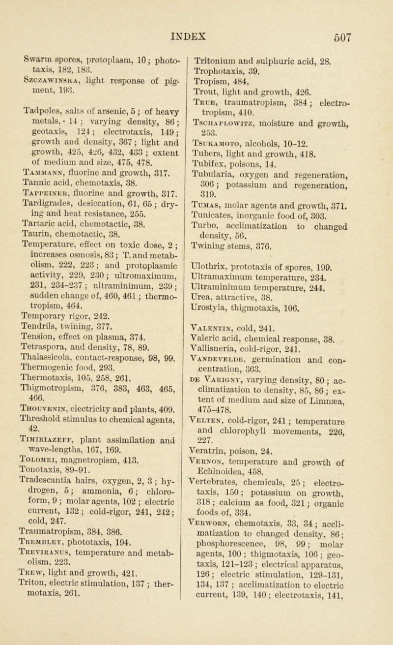 Swarm spores, protoplasm, 10; photo- taxis, 182, 188. Szczawinska, light response of pig- ment, 193. Tadpoles, salts of arsenic, 5 ; of heavy metals, • 14 ; varying density, 86; geotaxis, 124 ; electrotaxis, 149; growth and density, 367 ; light and growth, 425, 426, 432, 433 ; extent of medium and size, 475, 478. Tammann, fluorine and growth, 317. Tannic acid, chemotaxis, 38. Tappeiner, fluorine and growth, 317. Tardigrades, desiccation, 61, 65; dry- ing and heat resistance, 255. Tartaric acid, chemotactic, 38. Taurin, chemotactic, 38. Temperature, effect on toxic dose, 2 ; increases osmosis, 83 ; T. and metab- olism, 222, 223; and protoplasmic activity, 229, 230; ultromaximum, 231, 234-237 ; ultraminimum, 239 ; sudden change of, 460, 461; thermo- tropism, 464. Temporary rigor, 242. Tendrils, twining, 377. Tension, effect on plasma, 374. Tetraspora, and density, 78, 89. Thalassicola, contact-response, 98, 99. Thermogenic food, 293. Thermotaxis, 105, 258, 261. Thigmotropism, 376, 383, 463, 465, 466. Thouvenin, electricity and plants, 409. Threshold stimulus to chemical agents, 42. Timiriazeff, plant assimilation and wave-lengths, 167, 169. Tolomei, magnetropism, 413. Tonotaxis, 89-91. Tradescantia hairs, oxygen, 2, 3 ; hy- drogen, 5; ammonia, 6; chloro- form, 9 ; molar agents, 102 ; electric current, 132; cold-rigor, 241, 242; cold, 247. Traumatropism, 384, 386. Trembley, phototaxis, 194. Treviranus, temperature and metab- olism, 223. Trew, light and growth, 421. Triton, electric stimulation, 137 ; ther- motaxis, 261. Tritoniuin and sulphuric acid, 28. Trophotaxis, 39. Tropism, 484, Trout, light and growth, 426. True, traumatropism, 384; electro- tropism, 410. Tschaplowitz, moisture and growth, 253. Tsukamoto, alcohols, 10-12. Tubers, light and growth, 418. Tubifex, poisons, 14. Tubularia, oxygen and regeneration, 306; potassium and regeneration, 319. Tumas, molar agents and growth, 371. Tunicates, inorganic food of, 303. Turbo, acclimatization to changed density, 56. Twining stems, 376. \ Ulothrix, prototaxis of spores, 199. Ultramaximum temperature, 234. Ultraminimum temperature, 244. Urea, attractive, 38. Urostyla, thigmotaxis, 106. Valentin, cold, 241. Valeric acid, chemical response, 38. Vallisneria, cold-rigor, 241. Vandevelde, germination and con- centration, 363. de Varigny, varying density, 80; ac- climatization to density, 85, 86 ; ex- tent of medium and size of Limnaea, 475-478. Velten, cold-rigor, 241 ; temperature and chlorophyll movements, 226, 227. Veratrin, poison, 24. Vernon, temperature and growth of Echinoidea, 458. Vertebrates, chemicals, 25; electro- taxis, 150; potassium on growth, 318; calcium as food, 321; organic foods of, 334. Verworn, chemotaxis, 33, 34; accli- matization to changed density, 86; phosphorescence, 98, 99; molar agents, 100 ; thigmotaxis, 106 ; geo- taxis, 121-123 ; electrical apparatus, 126; electric stimulation, 129-131, 134, 137 ; acclimatization to electric current, 139, 140; electrotaxis, 141,