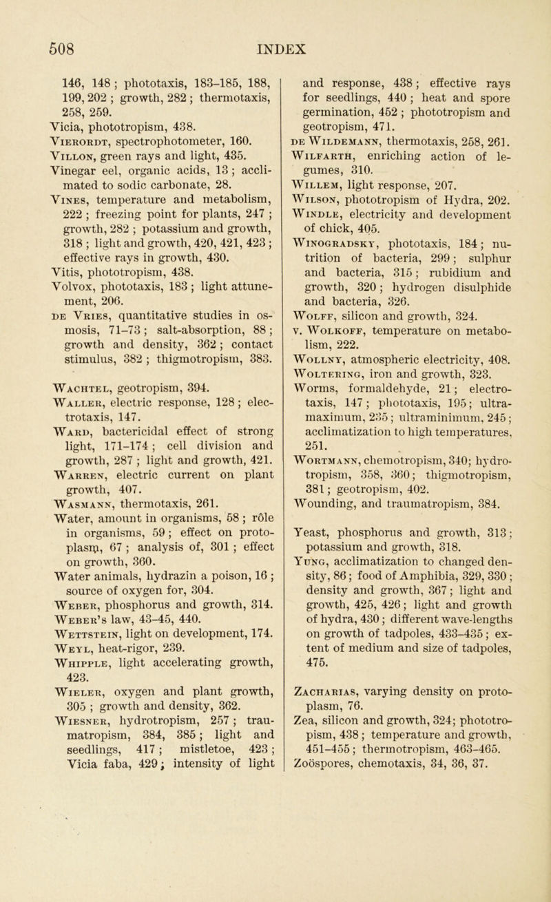 146, 148 ; phototaxis, 183-185, 188, 199, 202 ; growth, 282 ; thermotaxis, 258, 259. Vicia, phototropism, 438. Vierordt, spectrophotometer, 160. Villon, green rays and light, 435. Vinegar eel, organic acids, 13 ; accli- mated to sodic carbonate, 28. Vines, temperature and metabolism, 222 ; freezing point for plants, 247 ; growth, 282 ; potassium and growth, 318 ; light and growth, 420, 421, 423 ; effective rays in growth, 430. Vitis, phototropism, 438. Volvox, phototaxis, 183 ; light attune- ment, 206. de Vries, quantitative studies in os- mosis, 71-73 ; salt-absorption, 88 ; growth and density, 362 ; contact stimulus, 382 ; tliigmotropism, 383. Waciitel, geotropism, 394. Waller, electric response, 128; elec- trotaxis, 147. Ward, bactericidal effect of strong light, 171-174 ; cell division and growth, 287 ; light and growth, 421. Warren, electric current on plant growth, 407. Wasmann, thermotaxis, 261. Water, amount in organisms, 58 ; role in organisms, 59 ; effect on proto- plasip, 67 ; analysis of, 301 ; effect on growth, 360. Water animals, liydrazin a poison, 16 ; source of oxygen for, 304. Weber, phosphorus and growth, 314. Weber’s law, 43-45, 440. Wettstein, light on development, 174. Weyl, heat-rigor, 239. Whipple, light accelerating growth, 423. Wieler, oxygen and plant growth, 305 ; growth and density, 362. Wiesner, hydrotropism, 257; trau- matropism, 384, 385; light and seedlings, 417; mistletoe, 423; Vicia faba, 429; intensity of light and response, 438; effective rays for seedlings, 440 ; heat and spore germination, 452 ; phototropism and geotropism, 471. de Wildemann, thermotaxis, 258, 261. Wilfarth, enriching action of le- gumes, 310. Willem, light response, 207. Wilson, phototropism of Hydra, 202. Windle, electricity and development of chick, 405. Winogradsky, phototaxis, 184; nu- trition of bacteria, 299; sulphur and bacteria, 315; rubidium and growth, 320; hydrogen disulphide and bacteria, 326. Wolff, silicon and growth, 324. v. Wolkoff, temperature on metabo- lism, 222. Wollny, atmospheric electricity, 408. Woltering, iron and growth, 323. Worms, formaldehyde, 21; electro- taxis, 147 ; phototaxis, 195; ultra- maximum, 235; ultraminimum, 245; acclimatization to high temperatures, 251. Wortmann, chemotropism, 340; hydro- tropism, 358, 360; tliigmotropism, 381; geotropism, 402. Wounding, and traumatropism, 384. Yeast, phosphorus and growth, 313; potassium and growth, 318. Yung, acclimatization to changed den- sity, 86; food of Amphibia, 329, 330 ; density and growth, 367; light and growth, 425, 426; light and growth of hydra, 430; different wave-lengths on growth of tadpoles, 433-435; ex- tent of medium and size of tadpoles, 475. Zacharias, varying density on proto- plasm, 76. Zea, silicon and growth, 324; phototro- pism, 438 ; temperature and growth, 451-455; thermotropism, 463-465. Zoospores, chemotaxis, 34, 36, 37.