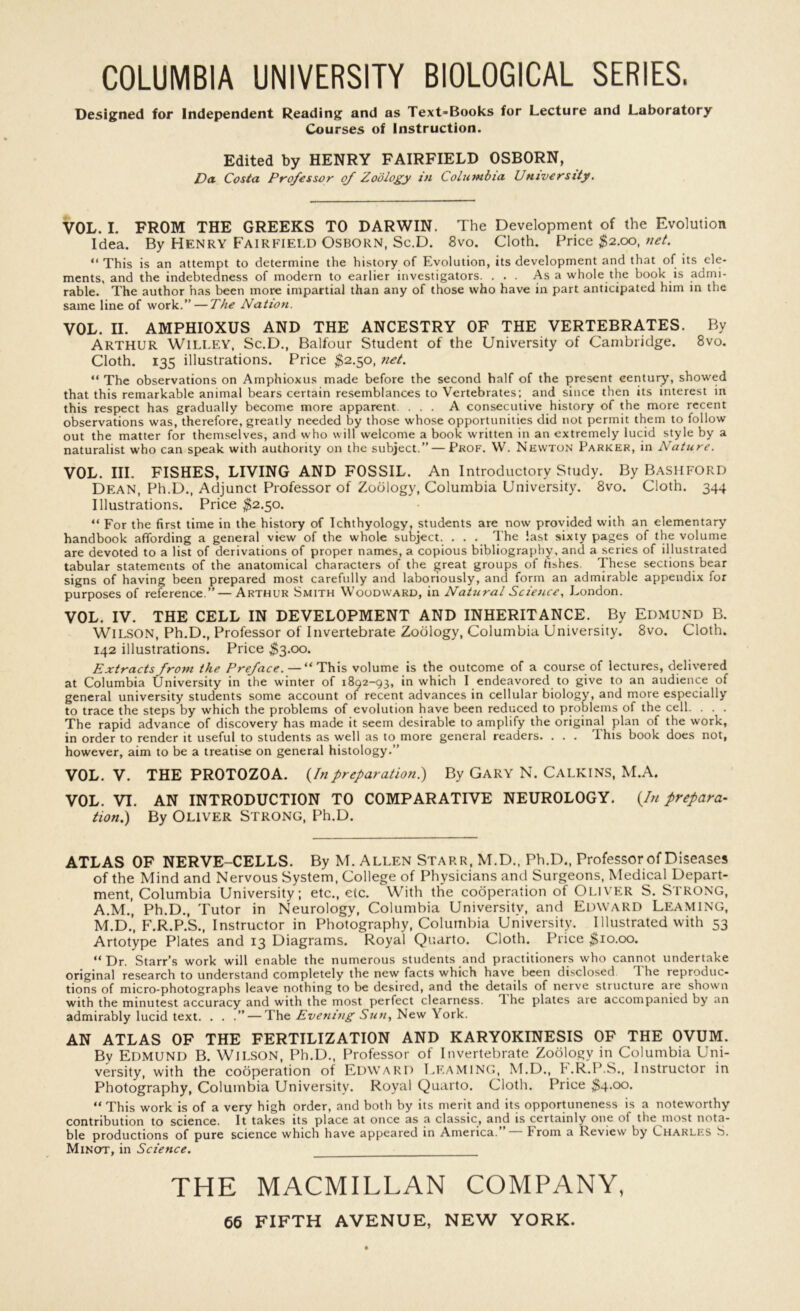 COLUMBIA UNIVERSITY BIOLOGICAL SERIES. Designed for Independent Reading and as Text-Books for Lecture and Laboratory Courses of instruction. Edited by HENRY FAIRFIELD OSBORN, Da. Costa Professor of Zoology in Columbia University. VOL. I. FROM THE GREEKS TO DARWIN. The Development of the Evolution Idea. By Henry Fairfield Osborn, Sc.D. 8vo. Cloth. Price $2.00, net. “ This is an attempt to determine the history of Evolution, its development and that of its ele- ments, and the indebtedness of modern to earlier investigators. ... Asa whole the book is admi- rable. The author has been more impartial than any of those who have in part anticipated him in the same line of work.” — The Nation. VOL. II. AMPHIOXUS AND THE ANCESTRY OF THE VERTEBRATES. By Arthur Willey, Sc.D., Balfour Student of the University of Cambridge. 8vo. Cloth. 135 illustrations. Price $2.50, net. “ The observations on Amphioxus made before the second half of the present century, showed that this remarkable animal bears certain resemblances to Vertebrates; and since then its interest in this respect has gradually become more apparent. ... A consecutive history of the more recent observations was, therefore, greatly needed by those whose opportunities did not permit them to follow out the matter for themselves, and who will welcome a book written in an extremely lucid style by a naturalist who can speak with authority on the subject.” — Prof. W. Newton Parker, in Nature. VOL. III. FISHES, LIVING AND FOSSIL. An Introductory Study. By Bashford Dean, Ph.D., Adjunct Professor of Zoology, Columbia University. 8vo. Cloth. 344 Illustrations. Price $2.50. “ For the first time in the history of Ichthyology, students are now provided with an elementary handbook affording a general view of the whole subject. . . . The last sixty pages of the volume are devoted to a list of derivations of proper names, a copious bibliography, and a series of illustrated tabular statements of the anatomical characters of the great groups of fishes. These sections bear signs of having been prepared most carefully and laboriously, and form an admirable appendix for purposes of reference.” — Arthur Smith Woodward, in Natural Science, London. VOL. IV. THE CELL IN DEVELOPMENT AND INHERITANCE. By Edmund B. WILSON, Ph.D., Professor of Invertebrate Zoology, Columbia University. 8vo. Cloth. 142 illustrations. Price $3.00. Extracts from the Preface. — “This volume is the outcome of a course of lectures, delivered at Columbia University in the winter of 1892-93, in which I endeavored to give to an audience of general university students some account of recent advances in cellular biology, and more especially to trace the steps by which the problems of evolution have been reduced to problems of the cell. . . . The rapid advance of discovery has made it seem desirable to amplify the original plan of the work, in order to render it useful to students as well as to more general readers. . . . This book does not, however, aim to be a treatise on general histology.” VOL. V. THE PROTOZOA. (In preparation.) By GARY N. CALKINS, M.A. VOL. VI. AN INTRODUCTION TO COMPARATIVE NEUROLOGY. {In prepara- tion.) By OLIVER STRONG, Ph.D. ATLAS OF NERVE-CELLS. By M. Allen Starr, M.D., Ph.D., Professor of Diseases of the Mind and Nervous System, College of Physicians and Surgeons, Medical Depart- ment, Columbia University; etc., etc. With the cooperation of Oliver S. STRONG, A.M., Ph.D., Tutor in Neurology, Columbia University, and Edward Leaming, M.D.', F.R.P.S., Instructor in Photography, Columbia University. Illustrated with 53 Artotype Plates and 13 Diagrams. Royal Quarto. Cloth. Price $10.00. “Dr. Starr’s work will enable the numerous students and practitioners who cannot undertake original research to understand completely the new facts which have been disclosed 1 he reproduc- tions of micro-photographs leave nothing to be desired, and the details of nerve structure are shown with the minutest accuracy and with the most perfect clearness, d he plates are accompanied by an admirably lucid text. . . .” — The Evening Sun, New York. AN ATLAS OF THE FERTILIZATION AND KARYOKINESIS OF THE OVUM. By Edmund B. Wilson, Ph.D., Professor of Invertebrate Zoology in Columbia Uni- versity, with the cooperation of Edward BEAMING, M.D., F.R.P.S., Instructor in Photography, Columbia University. Royal Quarto. Cloth. Price $4.00. “ This work is of a very high order, and both by its merit and its opportuneness is a noteworthy contribution to science. It takes its place at once as a classic, and is certainly one ot the most nota- ble productions of pure science which have appeared in America. From a Review by Charlks S. Minot, in Science. THE MACMILLAN COMPANY,