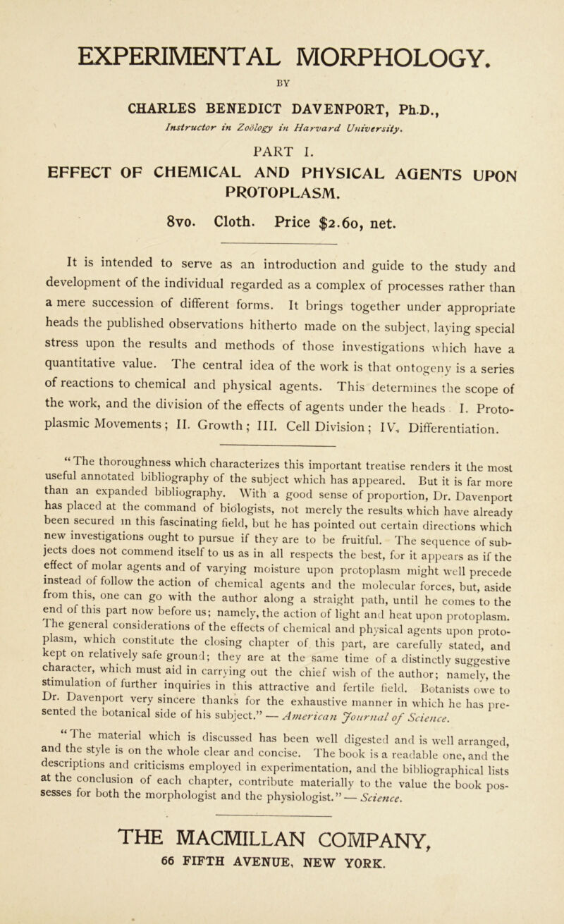 EXPERIMENTAL MORPHOLOGY. BY CHARLES BENEDICT DAVENPORT, Ph.D., Instructor in Zoology in Harvard University. PART I. EFFECT OF CHEMICAL AND PHYSICAL AGENTS UPON PROTOPLASM. 8vo. Cloth. Price $2.60, net. It is intended to serve as an introduction and guide to the study and development of the individual regarded as a complex of processes rather than a mere succession of different forms. It brings together under appropriate heads the published observations hitherto made on the subject, laying special stress upon the results and methods of those investigations which have a quantitative value. The central idea of the work is that ontogeny is a series of reactions to chemical and physical agents. This determines the scope of the work, and the division of the effects of agents under the heads I. Proto- plasmic Movements ; II. Growth; HI. Cell Division; IV, Differentiation. The thoroughness which characterizes this important treatise renders it the most useful annotated bibliography of the subject which has appeared. But it is far more than an expanded bibliography. With a good sense of proportion, Dr. Davenport has placed at the command of biologists, not merely the results which have already been secured m this fascinating field, but he has pointed out certain directions which new investigations ought to pursue if they are to be fruitful. The sequence of sub- jects does not commend itself to us as in all respects the best, for it appears as if the effect of molar agents and of varying moisture upon protoplasm might well precede instead of follow the action of chemical agents and the molecular forces, but, aside from this, one can go with the author along a straight path, until he comes to the end of this part now before us; namely, the action of light and heat upon protoplasm. e general considerations of the effects of chemical and physical agents upon proto- plasm, which constitute the closing chapter of this part, are carefully stated, and kept on relatively safe ground; they are at the same time of a distinctly suggestive character, which must aid in carrying out the chief wish of the author; namely, the stimulation of further inquiries in this attractive and fertile field. Botanists owe to r. Davenport very sincere thanks for the exhaustive manner in which he has pre- sented the botanical side of his subject.” — American Journal of Science. “ The material which is discussed has been well digested and is well arranged, and the style is on the whole clear and concise. The book is a readable one, and the escriptions and criticisms employed in experimentation, and the bibliographical lists at the conclusion of each chapter, contribute materially to the value the book pos- sesses for both the morphologist and the physiologist.” — Science. THE MACMILLAN COMPANY,