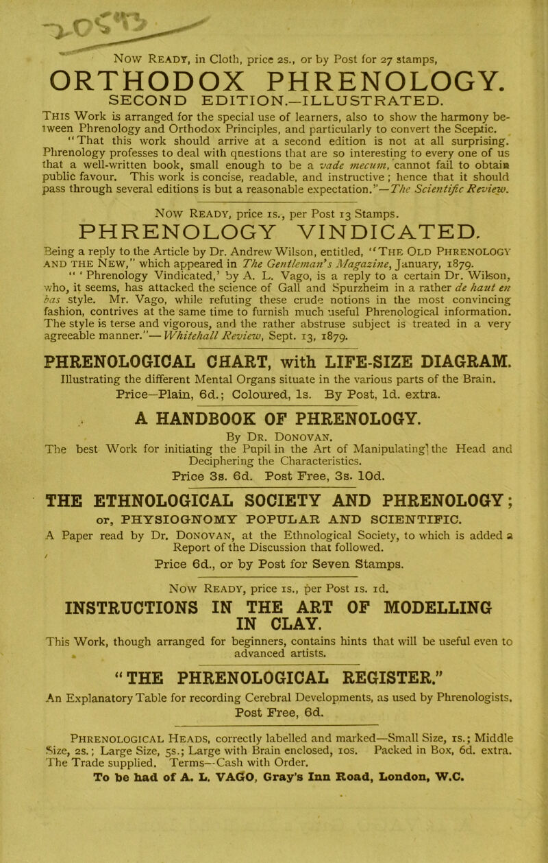Now Ready, in Cloth, price 2s., or by Post for 27 stamps, ORTHODOX PHRENOLOGY. SECOND EDITION.—ILLUSTRATED. This Work Is arranged for the special use of learners, also to show the harmony be- tween Phrenology and Orthodox Principles, and particularly to convert the Sceptic. “That this work should arrive at a second edition is not at all surprising. Phrenology professes to deal with questions that are so interesting to every one of us that a well-written book, small enough to be a vade mecum, cannot fail to obtain public favour. This work is concise, readable, and instructive ; hence that it should pass through several editions is but a reasonable expectation.”— The Scientific Review. Now Ready, price is., per Post 13 Stamps. PHRENOLOGY VINDICATED. Being a reply to the Article by Dr. Andrew Wilson, entitled, The Old PHRENOLOGY and the New, which appeared in The Gentleman9s Magazine, January, 1879. “ ‘ Phrenology Vindicated,’ by A. L. Vago, is a reply to a certain Dr. Wilson, who, it seems, has attacked the science of Gall and Spurzheim in a rather de haut en das style. Mr. Vago, while refuting these crude notions in the most convincing fashion, contrives at the same time to furnish much useful Phrenological information. The style is terse and vigorous, and the rather abstruse subject is treated in a very agreeable manner.”—Whitehall Review, Sept. 13, 1879. PHRENOLOGICAL CHART, with LIFE-SIZE DIAGRAM. Illustrating the different Mental Organs situate in the various parts of the Brain. Price—Plain, 6d.; Coloured, Is. By Post, Id. extra. A HANDBOOK OF PHRENOLOGY. By Dr. Donovan. The best Work for initiating the Pupil in the Art of Manipulating! the Head and Deciphering the Characteristics. Price 3s. 6d. Post Free, 3s. lOd. THE ETHNOLOGICAL SOCIETY AND PHRENOLOGY; or, PHYSIOGNOMY POPULAR AND SCIENTIFIC. A Paper read by Dr. Donovan, at the Ethnological Society, to which is added a Report of the Discussion that followed. / Price 6d., or by Post for Seven Stamps. Now Ready, price is., per Post is. id. INSTRUCTIONS IN THE ART OF MODELLING IN CLAY. This Work, though arranged for beginners, contains hints that will be useful even to advanced artists. “THE PHRENOLOGICAL REGISTER” An Explanatory Table for recording Cerebral Developments, as used by Phrenologists. Post Free, 6d. Phrenological Heads, correctly labelled and marked—Small Size, is.; Middle Size, 2s.; Large Size, 5s.; Large with Brain enclosed, 10s. Packed in Box, 6d. extra. The Trade supplied. Terms—Cash with Order. To be had of A. L. VAGO, Gray’s Inn Road, London, W.C.