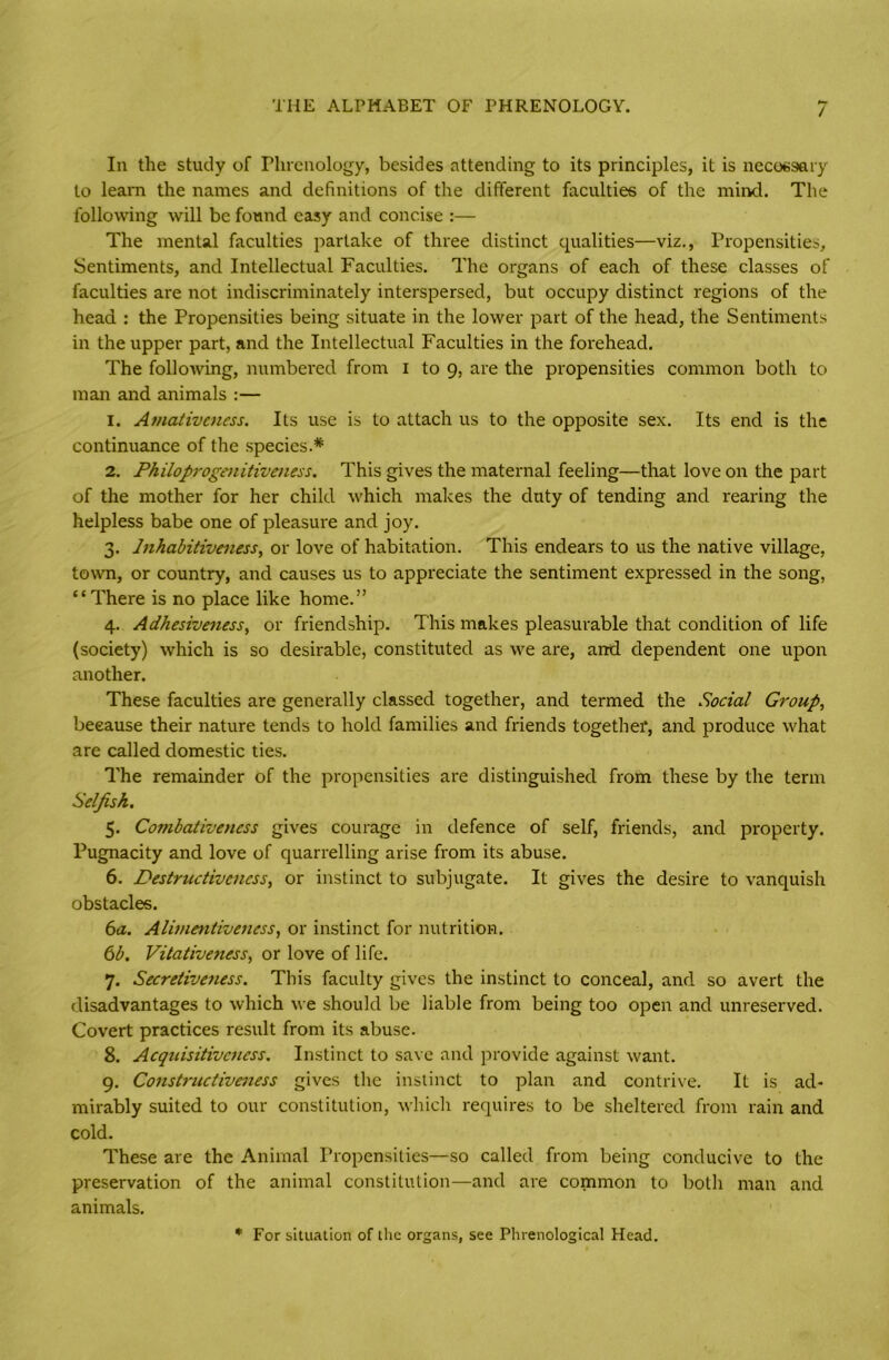 In the study of Phrenology, besides attending to its principles, it is necessary to leam the names and definitions of the different faculties of the mind. The following will be found easy and concise :— The mental faculties partake of three distinct qualities—viz., Propensities, Sentiments, and Intellectual Faculties. The organs of each of these classes of faculties are not indiscriminately interspersed, but occupy distinct regions of the head : the Propensities being situate in the lower part of the head, the Sentiments in the upper part, and the Intellectual Faculties in the forehead. The following, numbered from I to 9, are the propensities common both to man and animals :— 1. Amativeness. Its use is to attach us to the opposite sex. Its end is the continuance of the species.* 2. Philoprogenitiveness. This gives the maternal feeling—that love on the part of the mother for her child which makes the duty of tending and rearing the helpless babe one of pleasure and joy. 3. Inhabitiveness, or love of habitation. This endears to us the native village, town, or country, and causes us to appreciate the sentiment expressed in the song, “There is no place like home.” 4. Adhesiveness, or friendship. This makes pleasurable that condition of life (society) which is so desirable, constituted as we are, and dependent one upon another. These faculties are generally classed together, and termed the Social Group, because their nature tends to hold families and friends together, and produce what are called domestic ties. The remainder of the propensities are distinguished from these by the term Selfish. 5. Combativencss gives courage in defence of self, friends, and property. Pugnacity and love of quarrelling arise from its abuse. 6. Destructiveness, or instinct to subjugate. It gives the desire to vanquish obstacles. 6a. Alimentiveuess, or instinct for nutrition. 6b. Vitativeness, or love of life. 7. Secretiveness. This faculty gives the instinct to conceal, and so avert the disadvantages to which we should be liable from being too open and unreserved. Covert practices result from its abuse. 8. Acqtcisitivctiess. Instinct to save and provide against want. 9. Constructiveness gives the instinct to plan and contrive. It is ad- mirably suited to our constitution, which requires to be sheltered from rain and cold. These are the Animal Propensities—so called from being conducive to the preservation of the animal constitution—and are common to both man and animals. * For situation of the organs, see Phrenological Head.