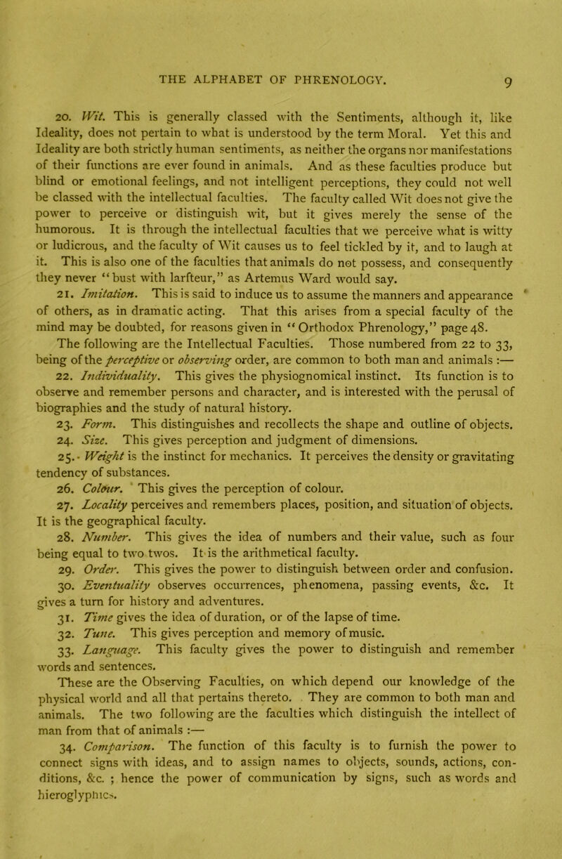 20. Wit. This is generally classed with the Sentiments, although it, like Ideality, does not pertain to what is understood by the term Moral. Yet this and Ideality are both strictly human sentiments, as neither the organs nor manifestations of their functions are ever found in animals. And as these faculties produce but blind or emotional feelings, and not intelligent perceptions, they could not well be classed with the intellectual faculties. The faculty called Wit does not give the power to perceive or distinguish wit, but it gives merely the sense of the humorous. It is through the intellectual faculties that we perceive what is witty or ludicrous, and the faculty of Wit causes us to feel tickled by it, and to laugh at it. This is also one of the faculties that animals do not possess, and consequently they never “bust with larfteur,” as Artemus Ward would say. 21. Imitation. This is said to induce us to assume the manners and appearance of others, as in dramatic acting. That this arises from a special faculty of the mind may be doubted, for reasons given in “ Orthodox Phrenology,” page 48. The following are the Intellectual Faculties. Those numbered from 22 to 33, being of the perceptive or observing order, are common to both man and animals :— 22. Individuality. This gives the physiognomical instinct. Its function is to observe and remember persons and character, and is interested with the perusal of biographies and the study of natural history. 23. Form. This distinguishes and recollects the shape and outline of objects. 24. Size. This gives perception and judgment of dimensions. 25. * Weight is the instinct for mechanics. It perceives the density or gravitating tendency of substances. 26. Colour. This gives the perception of colour. 27. Locality perceives and remembers places, position, and situation of objects. It is the geographical faculty. 28. Number. This gives the idea of numbers and their value, such as four being equal to two twos. It is the arithmetical faculty. 29. Ordei\ This gives the power to distinguish between order and confusion. 30. Eventuality observes occurrences, phenomena, passing events, &c. It gives a turn for history and adventures. 31. Time gives the idea of duration, or of the lapse of time. 32. Tune. This gives perception and memory of music. 33. Language. This faculty gives the power to distinguish and remember words and sentences. These are the Observing Faculties, on which depend our knowledge of the physical world and all that pertains thereto. They are common to both man and animals. The two following are the faculties which distinguish the intellect of man from that of animals :— 34. Comparison. The function of this faculty is to furnish the power to connect signs with ideas, and to assign names to objects, sounds, actions, con- ditions, &c. ; hence the power of communication by signs, such as words and hieroglyphics.