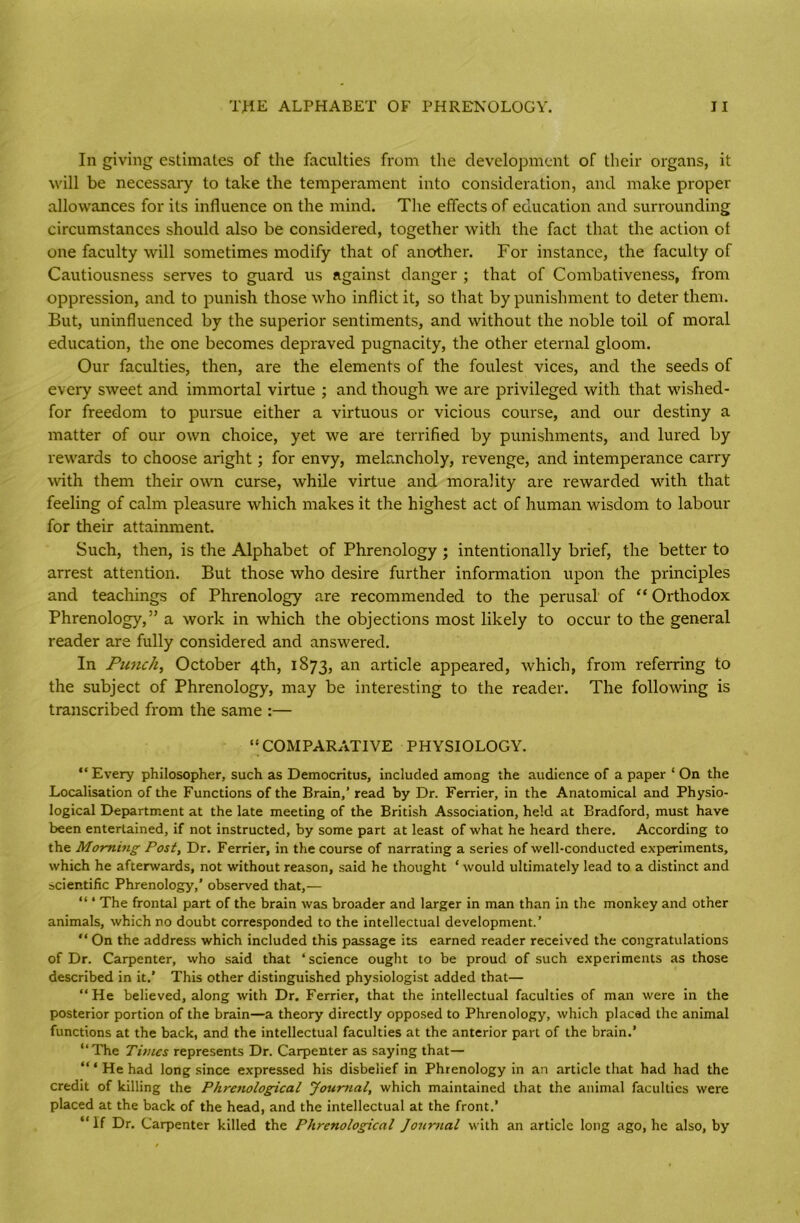 In giving estimates of the faculties from the development of their organs, it will be necessary to take the temperament into consideration, and make proper allowances for its influence on the mind. The effects of education and surrounding circumstances should also be considered, together with the fact that the action ot one faculty will sometimes modify that of another. For instance, the faculty of Cautiousness serves to guard us against danger ; that of Combativeness, from oppression, and to punish those who inflict it, so that by punishment to deter them. But, uninfluenced by the superior sentiments, and without the noble toil of moral education, the one becomes depraved pugnacity, the other eternal gloom. Our faculties, then, are the elements of the foulest vices, and the seeds of every sweet and immortal virtue ; and though we are privileged with that wished- for freedom to pursue either a virtuous or vicious course, and our destiny a matter of our own choice, yet we are terrified by punishments, and lured by rewards to choose aright; for envy, melancholy, revenge, and intemperance carry with them their own curse, while virtue and morality are rewarded with that feeling of calm pleasure which makes it the highest act of human wisdom to labour for their attainment. Such, then, is the Alphabet of Phrenology ; intentionally brief, the better to arrest attention. But those who desire further information upon the principles and teachings of Phrenology are recommended to the perusal of “ Orthodox Phrenology,” a work in which the objections most likely to occur to the general reader are fully considered and answered. In Punch, October 4th, 1873, an article appeared, which, from referring to the subject of Phrenology, may be interesting to the reader. The following is transcribed from the same :— “COMPARATIVE PHYSIOLOGY. “ Every philosopher, such as Democritus, included among the audience of a paper ‘ On the Localisation of the Functions of the Brain,’ read by Dr. Ferrier, in the Anatomical and Physio- logical Department at the late meeting of the British Association, held at Bradford, must have been entertained, if not instructed, by some part at least of what he heard there. According to the Morning Post, Dr. Ferrier, in the course of narrating a series of well-conducted experiments, which he afterwards, not without reason, said he thought ‘ would ultimately lead to a distinct and scientific Phrenology,’ observed that,— “ ‘ The frontal part of the brain was broader and larger in man than in the monkey and other animals, which no doubt corresponded to the intellectual development.’ “ On the address which included this passage its earned reader received the congratulations of Dr. Carpenter, who said that ‘science ought to be proud of such experiments as those described in it.’ This other distinguished physiologist added that— “He believed, along with Dr. Ferrier, that the intellectual faculties of man were in the posterior portion of the brain—a theory directly opposed to Phrenology, which placed the animal functions at the back, and the intellectual faculties at the anterior part of the brain.’ “The Times represents Dr. Carpenter as saying that— “ ‘ He had long since expressed his disbelief in Phrenology in an article that had had the credit of killing the Phrenological Journal, which maintained that the animal faculties were placed at the back of the head, and the intellectual at the front.’ “If Dr. Carpenter killed the Phrenological Joiirnal with an article long ago, he also, by