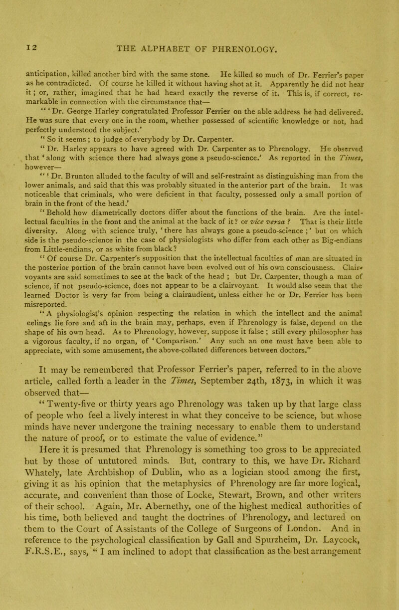 anticipation, killed another bird with the same stone. He killed so much of Dr. Ferrier’s paper as he contradicted. Of course he killed it without having shot at it. Apparently he did not hear it; or, rather, imagined that he had heard exactly the reverse of it. This is, if correct, re- markable in connection with the circumstance that— “ ‘Dr. George Harley congratulated Professor Ferrier on the able address he had delivered. He was sure that every one in the room, whether possessed of scientific knowledge or not, had perfectly understood the subject.’ “ So it seems ; to judge of everybody by Dr. Carpenter. “ Dr. Harley appears to have agreed with Dr. Carpenter as to Phrenology. He observed that ‘ along with science there had always gone a pseudo-science.’ As reported in the Times, however— “ ‘ Dr. Brunton alluded to the faculty of will and self-restraint as distinguishing man from the lower animals, and said that this was probably situated in the anterior part of the brain. It was noticeable that criminals, who were deficient in that faculty, possessed only a small portion of brain in the front of the head.' “ Behold how diametrically doctors differ about the functions of the brain. Are the intel- lectual faculties in the front and the animal at the back of it? or vice versa ? That is their little diversity. Along with science truly, ‘there has always gone a pseudo-science but on which side is the pseudo-science in the case of physiologists who differ from each other as Big-endians from Little-endians, or as white from black? “ Of course Dr. Carpenter's supposition that the intellectual faculties of man are situated in the posterior portion of the brain cannot have been evolved out of his own consciousness. Clair* voyants are said sometimes to see at the back of the head ; but Dr. Carpenter, though a man of science, if not pseudo-science, does not appear to be a clairvoyant. It would also seem that the learned Doctor is very far from being a clairaudient, unless either he or Dr. Ferrier has been misreported. “ A physiologist’s opinion respecting the relation in which the intellect and the animal eelings lie fore and aft in the brain may, perhaps, even if Phrenology is false, depend on the shape of his own head. As to Phrenology, however, suppose it false ; still every philosopher has a vigorous faculty, if no organ, of ‘Comparison.’ Any such an one must have been able to appreciate, with some amusement, the above-collated differences between doctors.” It may be remembered that Professor Ferrier’s paper, referred to in the above article, called forth a leader in the Times, September 24th, 1873, *n which it was observed that— “ Twenty-five or thirty years ago Phrenology was taken up by that large class of people who feel a lively interest in what they conceive to be science, but whose minds have never undergone the training necessary to enable them to understand the nature of proof, or to estimate the value of evidence.” Here it is presumed that Phrenology is something too gross to be appreciated but by those of untutored minds. But, contrary to this, we have Dr. Richard Whately, late Archbishop of Dublin, who as a logician stood among the first, giving it as his opinion that the metaphysics of Phrenology are far more logical, accurate, and convenient than those of Locke, Stewart, Brown, and other writers of their school. Again, Mr. Abernethy, one of the highest medical authorities of his time, both believed and taught the doctrines of Phrenology, and lectured on them to the Court of Assistants of the College of Surgeons of London. And in reference to the psychological classification by Gall and Spurzheim, Dr. Laycock, F.R.S.E., says, “ I am inclined to adopt that classification as the best arrangement
