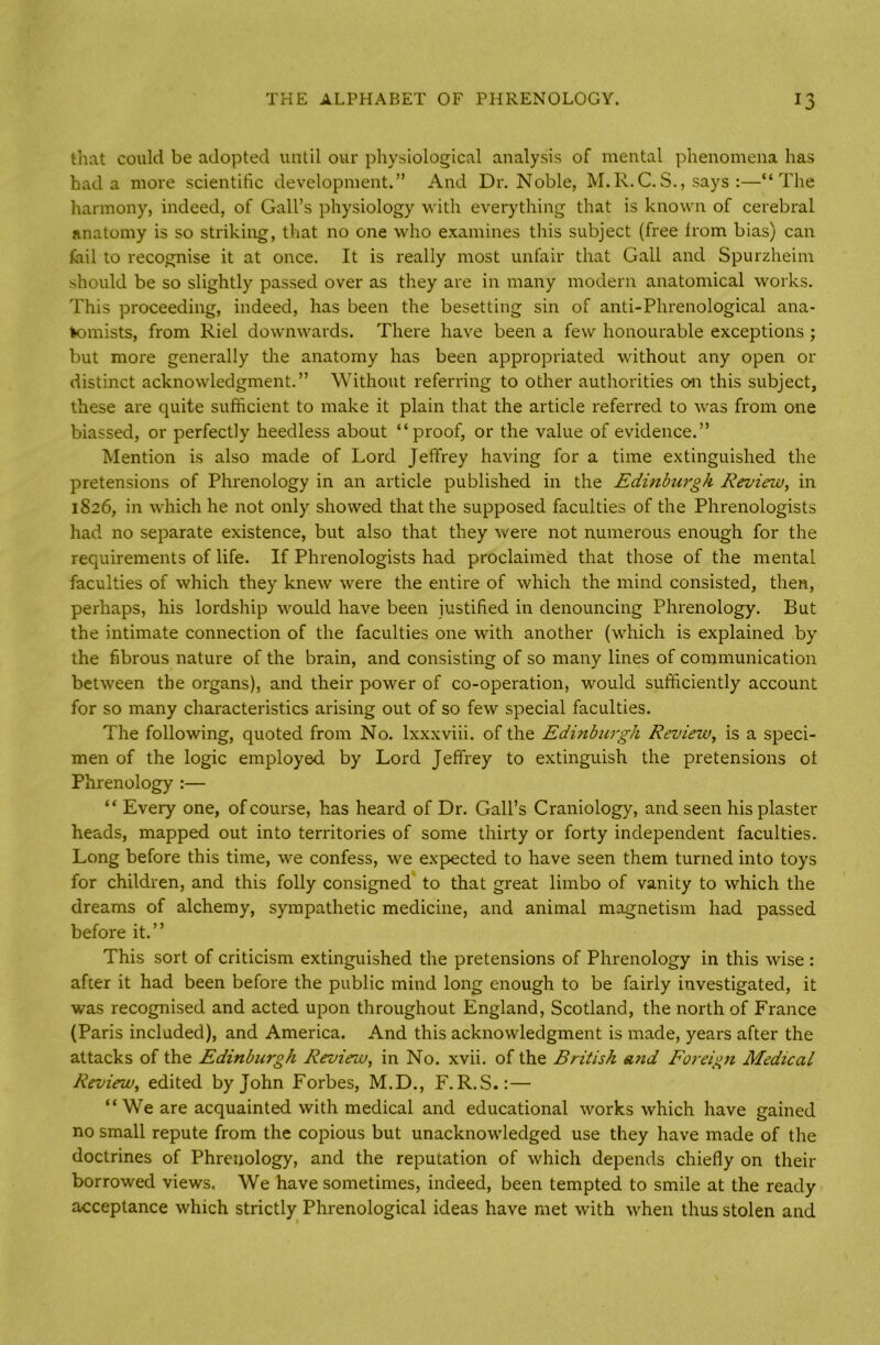 that could be adopted until our physiological analysis of mental phenomena has had a more scientific development.” And Dr. Noble, M.R.C.S., says :—“The harmony, indeed, of Gall’s physiology with everything that is known of cerebral anatomy is so striking, that no one who examines this subject (free from bias) can fail to recognise it at once. It is really most unfair that Gall and Spurzheim should be so slightly passed over as they are in many modern anatomical works. This proceeding, indeed, has been the besetting sin of anti-Phrenological ana- tomists, from Riel downwards. There have been a few honourable exceptions ; but more generally the anatomy has been appropriated without any open or distinct acknowledgment.” Without referring to other authorities on this subject, these are quite sufficient to make it plain that the article referred to was from one biassed, or perfectly heedless about “proof, or the value of evidence.” Mention is also made of Lord Jeffrey having for a time extinguished the pretensions of Phrenology in an article published in the Edinburgh Review, in 1826, in which he not only showed that the supposed faculties of the Phrenologists had no separate existence, but also that they were not numerous enough for the requirements of life. If Phrenologists had proclaimed that those of the mental faculties of which they knew were the entire of which the mind consisted, then, perhaps, his lordship would have been justified in denouncing Phrenology. But the intimate connection of the faculties one with another (which is explained by the fibrous nature of the brain, and consisting of so many lines of communication between the organs), and their power of co-operation, would sufficiently account for so many characteristics arising out of so few special faculties. The following, quoted from No. lxxxviii. of the Edinburgh Review, is a speci- men of the logic employed by Lord Jeffrey to extinguish the pretensions ot Phrenology :— “ Every one, of course, has heard of Dr. Gall’s Craniology, and seen his plaster heads, mapped out into territories of some thirty or forty independent faculties. Long before this time, we confess, we expected to have seen them turned into toys for children, and this folly consigned to that great limbo of vanity to which the dreams of alchemy, sympathetic medicine, and animal magnetism had passed before it.” This sort of criticism extinguished the pretensions of Phrenology in this wise : after it had been before the public mind long enough to be fairly investigated, it was recognised and acted upon throughout England, Scotland, the north of France (Paris included), and America. And this acknowledgment is made, years after the attacks of the Edinburgh Reviezv, in No. xvii. of the British and Eoreign Medical Review, edited by John Forbes, M.D., F.R.S.:— “ We are acquainted with medical and educational works which have gained no small repute from the copious but unacknowledged use they have made of the doctrines of Phrenology, and the reputation of which depends chiefly on then- borrowed views. We have sometimes, indeed, been tempted to smile at the ready acceptance which strictly Phrenological ideas have met with when thus stolen and