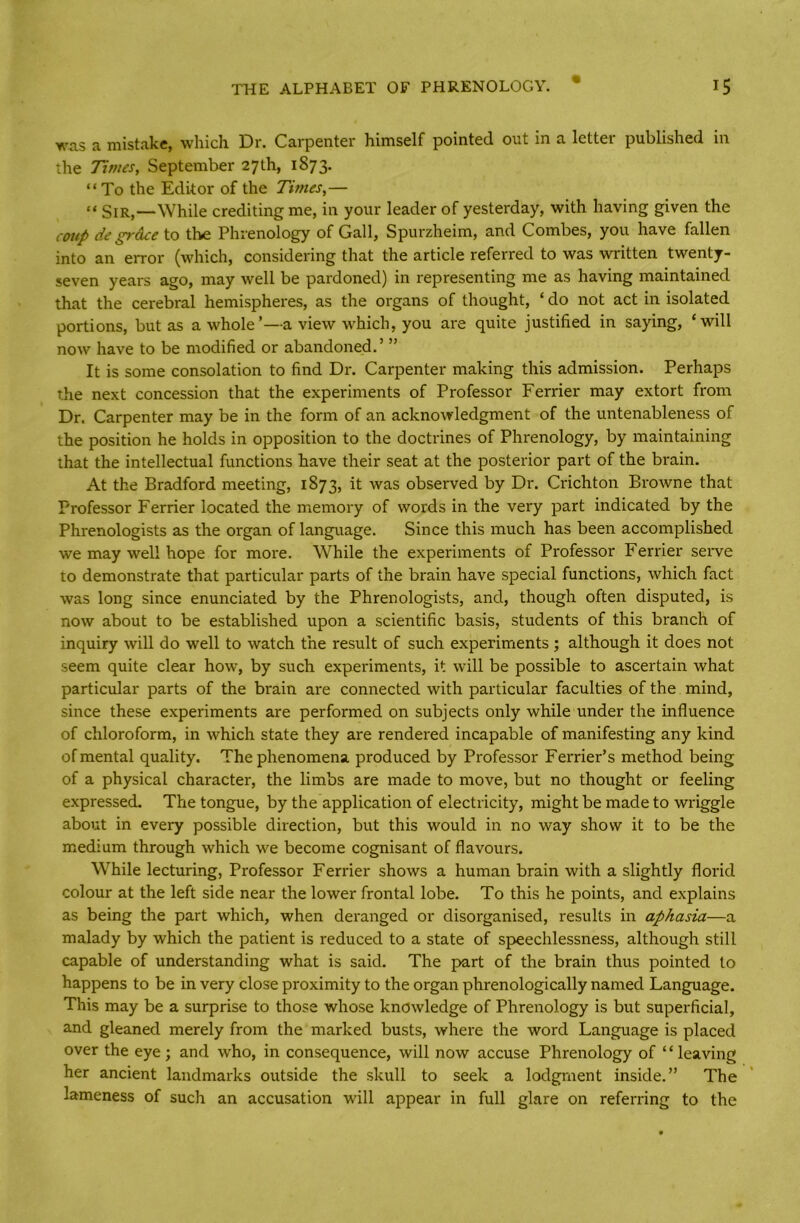 was a mistake, which Dr. Carpenter himself pointed out in a letter published in the Times, September 27th, 1873. “To the Editor of the Times,— “ Sir,—While crediting me, in your leader of yesterday, with having given the coup de grace to the Phrenology of Gall, Spurzheim, and Combes, you have fallen into an error (which, considering that the article referred to was written twenty- seven years ago, may well be pardoned) in representing me as having maintained that the cerebral hemispheres, as the organs of thought, £ do not act in isolated portions, but as a whole’—a view which, you are quite justified in saying, ‘will now have to be modified or abandoned.’ ” It is some consolation to find Dr. Carpenter making this admission. Perhaps the next concession that the experiments of Professor Ferrier may extort from Dr. Carpenter may be in the form of an acknowledgment of the untenableness of the position he holds in opposition to the doctrines of Phrenology, by maintaining that the intellectual functions have their seat at the posterior part of the brain. At the Bradford meeting, 1873, it was observed by Dr. Crichton Browne that Professor Ferrier located the memory of words in the very part indicated by the Phrenologists as the organ of language. Since this much has been accomplished we may well hope for more. While the experiments of Professor Ferrier serve to demonstrate that particular parts of the brain have special functions, which fact was long since enunciated by the Phrenologists, and, though often disputed, is now about to be established upon a scientific basis, students of this branch of inquiry will do well to watch the result of such experiments ; although it does not seem quite clear how, by such experiments, it will be possible to ascertain what particular parts of the brain are connected with particular faculties of the mind, since these experiments are performed on subjects only while under the influence of chloroform, in which state they are rendered incapable of manifesting any kind of mental quality. The phenomena produced by Professor Ferrier’s method being of a physical character, the limbs are made to move, but no thought or feeling expressed. The tongue, by the application of electricity, might be made to wriggle about in every possible direction, but this would in no way show it to be the medium through which we become cognisant of flavours. While lecturing, Professor Ferrier shows a human brain with a slightly florid colour at the left side near the lower frontal lobe. To this he points, and explains as being the part which, when deranged or disorganised, results in aphasia—a malady by which the patient is reduced to a state of speechlessness, although still capable of understanding what is said. The part of the brain thus pointed to happens to be in very close proximity to the organ phrenologically named Language. This may be a surprise to those whose knowledge of Phrenology is but superficial, and gleaned merely from the marked busts, where the word Language is placed over the eye; and who, in consequence, will now accuse Phrenology of “leaving her ancient landmarks outside the skull to seek a lodgment inside.” The lameness of such an accusation will appear in full glare on referring to the